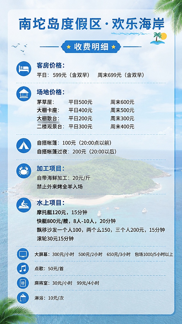 用提供的南坨岛海岛风景图片作为半透明背景，制作一张9:16比例的竖版收费菜单，顶部抬头为“南坨岛度假区·欢乐海岸”，下面清晰排版以下全部收费明细：
收费明细
客房价格：
平日：599元（含双早） 周末699元（含双早）

场地价格：
茅草屋：平日500元 周末600元
大棚卡座：平日400元 周末500元
大棚散台：平日200元 周末300元
二楼观景台：平日300元 周末400元

自搭帐篷：100元（20:00点以前）
自搭帐篷过夜：200元（20:00以后）

加工项目：
自带海鲜加工：20元/斤
禁止外来烤全羊入场

水上项目：
摩托艇120元，15分钟
快艇800元/艘，8人-10人，20分钟
飘移沙发一个人100，两个人150，三个人200元，15分钟
滚轮30元15分钟

大屏幕：300元/小时 500元/2小时 650元/3小时 包场1000/5小时以上
点歌：50元/首
麻将室：30元/小时 99元/4小时
淋浴：10元/次
文字清晰，排版整齐，风格清爽度假风，保持背景风景可见