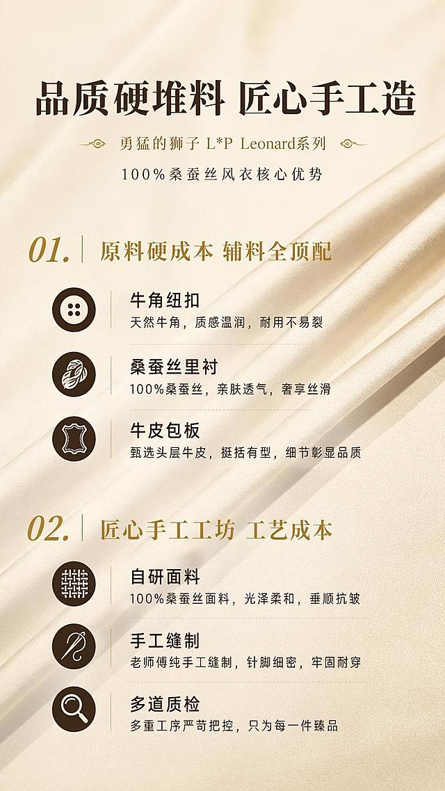 [第2屏] 核心卖点总览-勇猛的狮子 L*P Leonard系列100%桑蚕丝风衣核心优势。本屏使用【图3】展示桑蚕丝纹理作为背景。
[氛围/风格] 极简信息排版风，高级轻奢质感，文字清晰突出，参考CHICJOC简约排版。
[元素布局] 顶部主标题占比约15%，下方分两大模块展示核心卖点，每个模块配小圆点标识，背景保留淡淡的桑蚕丝纹理，整体透气不拥挤，左右留白适中。
[光影质感] 均匀柔光，无强烈阴影，文字和背景对比清晰，整体干净高级。
[配色色系] 全局底色 #f8f5f0，主色深棕色文字，辅助色金色卖点标题，保留面料浅金底色呼应产品。
[视角构图] 正面平视，满版排版，文字信息层级分明，从上到下依次阅读。
[文字版式] 顶部主标题「品质硬堆料 匠心手工造」，分两大模块：第一模块标题「原料硬成本 辅料全顶配」，列出牛角纽扣、桑蚕丝里衬、牛皮包板三个卖点；第二模块标题「匠心手工工坊 工艺成本」，列出自研面料、手工缝制、多道质检三个卖点；主标题加粗放大，卖点文字大小适中，手机端清晰可读。
[比例分辨率] 9:16 竖版比例，4K分辨率，文字清晰可辨，高清画质。
[负向提示词] 文字错乱，文字过小，排版拥挤，颜色突兀，水印，面料模糊。