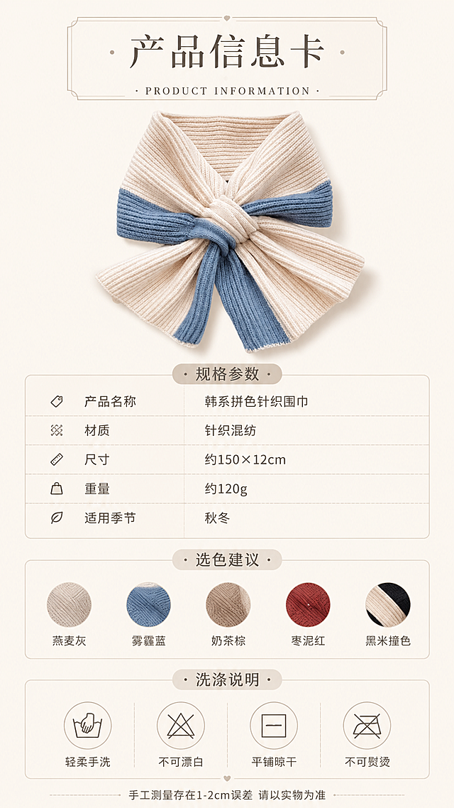 [第12张] 产品信息卡页-尺码参数+选色建议+洗涤说明。本张使用【图5】作为产品展示小图（米蓝拼色围巾）。
[氛围/风格] 简约信息卡风格，干净清晰，高级质感，信息易读。
[元素布局] 画面上方为产品小图（米蓝拼色围巾平铺蝴蝶结造型），占比约30%，居中放置；中间为尺码/规格信息表格；下方为选色建议+洗涤说明图标区；背景为奶白色+浅米色卡片底纹；点缀细线、圆点、小图标装饰；围巾造型、颜色、纹理与输入图5一致。
[光影质感] 顶部柔光均匀照明，产品下方浅投影，整体明亮干净，信息清晰可读。
[配色色系] 全局底色 #F9F5EF（奶杏白）；主色 米白+雾霾蓝；辅助色 浅棕、奶咖；点缀色 深灰文字、浅灰分割线。
[视角构图] 上下结构居中构图，产品图在上，信息在下，阅读动线自上而下。
[文字版式] 标题版式：顶部主标题采用细线框+居中排版。主标题「产品信息卡」，副标题「PRODUCT INFORMATION」；规格参数表含：「产品名称 韩系拼色针织围巾」「材质 针织混纺」「尺寸 约150×12cm」「重量 约120g」「适用季节 秋冬」；选色建议5色小圆点横排：燕麦灰/雾霾蓝/奶茶棕/枣泥红/黑米撞色；洗涤说明4个图标：轻柔手洗/不可漂白/平铺晾干/不可熨烫；底部小字「手工测量存在1-2cm误差 请以实物为准」。
[比例分辨率] 9:16竖版比例，4K分辨率，文字清晰可辨，高清画质。
[负向提示词] 产品变形，颜色偏差，文字错乱，文字过小，水印，表格不清晰，背景杂乱。