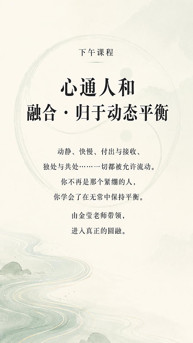 [第5屏] 核心课程「心通人和：融合•归于动态平衡」深度解析
[氛围/风格] 禅意风，融合平衡氛围感，东方极简，自然舒展质感，延续前四阶统一风格
[元素布局] 顶部为课程标题，中部为内容阐述，背景融入淡淡的阴阳平衡太极轮廓（浅灰绿色线条），前景为清晰文字，左下角搭配水流图形，整体保持大量留白，画面柔和舒展
[光影质感] 柔和均匀光影，整体通透，轮廓线条朦胧，文字区域清晰明亮
[配色色系] 全局底色：#F7F3EA；主文字#2C2C2C；太极线条#9BB2A1；背景晕染#E0E8E3
[视角构图] 竖向居中构图，主体文字在画面中上部，装饰元素在角落，不干扰阅读
[文字版式] 顶部小字"下午课程"，主标题加粗"心通人和
融合 · 归于动态平衡"，正文文字"动静、快慢、付出与接收、独处与共处……一切都被允许流动。你不再是那个紧绷的人，你学会了在无常中保持平衡。由金莹老师带领，进入真正的圆融。"段落居中，行间距宽松适中，移动端阅读清晰
[比例分辨率] 9:16竖版比例，1080x1920，4K分辨率，文字清晰可辨
[负向提示词] 变形，水印，文字错乱，颜色偏差，背景杂乱，色彩饱和度高，元素堆砌