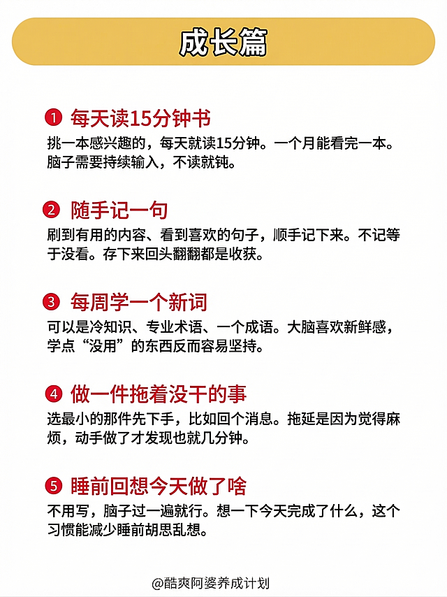 按照参考图生成一张自律挑战清单图片，整体版式和参考图保持一致：白色背景，顶部黄色圆角矩形标题栏，栏内用黑色粗体大字写“成长篇”，使用阿里巴巴普惠体中等字体。共有5个带序号的条目，每个条目格式和参考图完全统一：左侧红色圆形序号1-5，白色数字，红底白字；序号右侧是红色加粗的条目标题，使用狮尾半月体-Medium；标题下方是黑色常规字体的说明文字，使用狮尾半月体-Regular，换行排版，和标题对齐。5个条目内容是：1.每天读15分钟书：挑一本感兴趣的，每天就读15分钟。一个月能看完一本。脑子需要持续输入，不读就钝。2.随手记一句：刷到有用的内容、看到喜欢的句子，顺手记下来。不记等于没看。存下来回头翻翻都是收获。3.每周学一个新词：可以是冷知识、专业术语、一个成语。大脑喜欢新鲜感，学点“没用”的东西反而容易坚持。4.做一件拖着没干的事：选最小的那件先下手，比如回个消息。拖延是因为觉得麻烦，动手做了才发现也就几分钟。5.睡前回想今天做了啥：不用写，脑子过一遍就行。想一下今天完成了什么，这个习惯能减少睡前胡思乱想。底部居中署名“@酷爽阿婆养成计划”，严格保留位置。风格是简约清晰的健康养生类扁平信息图，暖色调，字体、视觉层次、行距、元素间距和参考图完全一致，不做任何版式修改，仅替换文字内容。