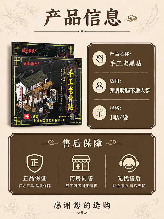 [第9屏] 产品规格与售后保障页。
[氛围/风格] 简约传统中医药风格，清晰信息排版，干净沉稳。
[元素布局] 御堂华氏手工老黑贴产品包装放在画面左上区域，保持原包装结构颜色与输入产品图一致，占画面30%；右侧和下方为规格信息和售后保障卡片，信息分块排列清晰。背景用淡淡的中药线描装饰，不遮挡信息。
[光影质感] 整体均匀柔光，产品和信息卡片都清晰明亮，文字清晰可辨，无明显硬阴影。
[配色色系] 全局底色#f3eee3（浅麻色），产品保持原黑黄红配色，信息卡片深褐色底配浅色文字，整体配色简约统一。
[视角构图] 3:4竖版，左产品右信息，分块排版，信息层级清晰。
[文字版式] 顶部大标题“产品信息”深褐色；规格区标注：「产品名称：手工老黑贴」「适用：颈肩腰腿不适人群」「规格：1贴/袋」；下方售后保障区用三个图标分别标注「正品保证」「药房同售」「无忧售后」，底部标注“感谢您的选购”，文字排版整齐清晰。
[比例分辨率] 3:4竖版比例，4K分辨率，文字清晰可辨。
[负向提示词] 产品变形，信息错乱，文字模糊，排版拥挤，颜色怪异