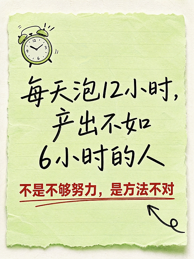 小红书笔记内页，手账风开头引入，浅绿便签纸背景，版式精美，小红书笔记封面质感。开头大字手写体：「每天泡12小时，产出不如6小时的人」。下方一行黑色常规字：「不是不够努力，是方法不对」，其中「不是不够努力，是方法不对」用红色加粗突出。背景：浅绿色便签纸纹理。文字样式：主句手写体黑色居中，金句红色粗体加下划线强调。装饰：左上角一个小闹钟图标；右下角一个手绘箭头指向金句。整体氛围：共鸣感、戳痛点、引人往下看。画质：高清细腻，信息层级清晰，文字完整处于安全区内不可裁切，四周留安全边距。画面比例 3:4，4K。