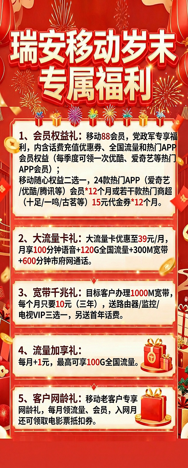 会员权益礼：
1、移动88会员，党政军专享福利，内含话费充值‮惠优‬券、全国流量和‬热门APP会‮权员‬益（每‮度季‬可领一次优酷、爱奇‮等艺‬热门APP会员）
2、移动随心权益二选一，24款热热门APP（爱奇艺/优酷/腾讯等）会员*12个月或若干款热门商超（十足/一鸣/古茗等）15元代金券*12个月。
[烟花]大流量卡礼：大流量卡优惠至39元/月，月享100分钟语音+120G全国流量+300M宽带+600分钟市府‮通网‬话
[烟花]宽带千兆礼：目标客户办理1000M宽带，每个月只要10元（三年），送路由器/监控/电视VIP三选一，另送首年话费；
[烟花]流量加享礼：每月+1元，最高可享100G全国流量；
[烟花]客户网龄礼：移动老客户专享网龄礼，每月领流量、会员，入网月还可领取电影票抵扣券。