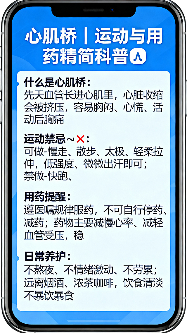 医疗科普海报，蓝色简约专业风格，标题是"心肌桥｜运动与用药精简科普💡"，内容为：什么是心肌桥 先天血管长进心肌里，心脏收缩会被挤压，容易胸闷、心慌、活动后胸痛。 运动禁忌✅❌ 可做：慢走、散步、太极、轻柔拉伸，低强度、微微出汗即可。 禁做：快跑、爬山、跳绳、负重运动、憋气发力类高强度运动。 运动中一旦胸闷心慌，立刻停下休息。 用药提醒 遵医嘱规律服药，不可自行停药、减药； 药物主要减慢心率、减轻血管受压，稳住症状；不乱吃强心保健品，定期复查即可。 日常养护 不熬夜、不情绪激动、不劳累； 远离烟酒、浓茶咖啡，饮食清淡不暴饮暴食。排版清晰干净，专业医疗科普设计，适合手机竖版阅读，蓝色为主色调，干净简约专业