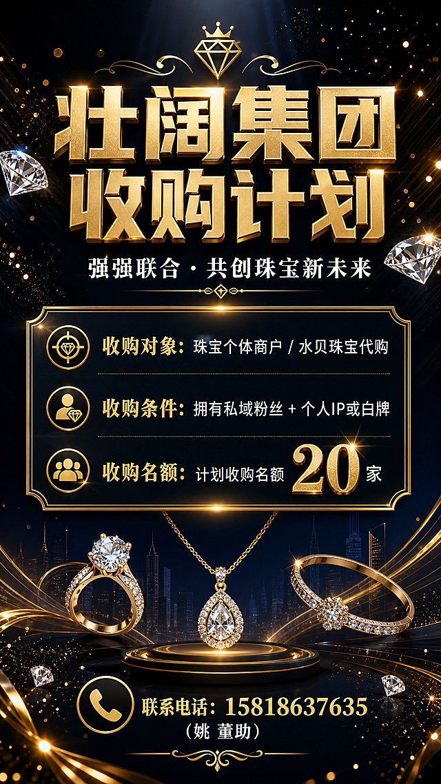 高端商务珠宝行业收购海报，竖版9:16，深色渐变背景（深黑到深蓝），点缀金色光效和钻石光芒粒子，整体大气尊贵。画面顶部居中大标题"壮阔集团收购计划"，金色立体字，字体厚重有力量感。副标题"强强联合 · 共创珠宝新未来"，白色小字，位于主标题下方。中部为核心信息区，用金色边框的信息卡片呈现：第一行"收购对象：珠宝个体商户 / 水贝珠宝代购"，第二行"收购条件：拥有私域粉丝 + 个人IP或白牌"，第三行"收购名额：计划收购名额20家"，数字"20"用金色放大突出。底部为联系方式区域，金色电话图标旁标注"联系电话：15818637635"，下方小字"（姚 董助）"。画面中点缀抽象的珠宝首饰剪影、钻石光芒、金色线条装饰元素，营造高端珠宝行业氛围。版式精美，左右对称，留白舒适，文字清晰可读。画面中所有信息区域必须填充完整合理的内容，不得出现空白框或占位。画面中所有数字必须精确渲染，不得错位、遗漏或编造。