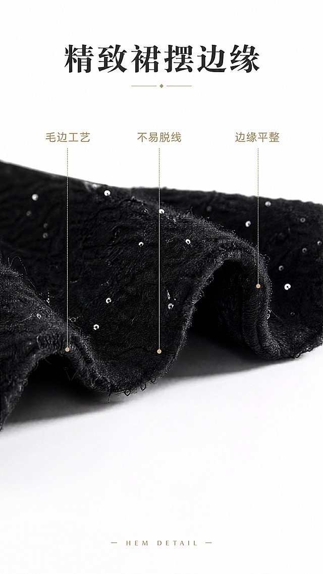 [商品] 使用【图5】黑色亮片粗花呢鱼尾半身长裙；商品处理：完整保留半身裙原有的裙摆边缘设计、毛边/锁边工艺与面料纹理，不修改裙摆形状与边缘处理；对裙摆边缘做局部放大精修，增强边缘的质感与面料肌理，清晰展示裙摆下摆的处理工艺。
[画面] 目标：裙摆锁边细节特写，展示裙摆边缘处理与做工精致度。画面聚焦裙摆下摆边缘，清晰呈现裙摆的毛边处理、面料边缘的整齐度与裙摆的厚度感。展示一小段裙摆边缘的自然垂坠状态，突出边缘做工与亮片分布。产品（裙摆边缘部分）占画面约55%。构图：竖版局部特写，裙摆边缘横向位于画面中下区域，上方留白放文字与引线标注。背景：干净纯白色背景，裙摆下方有柔和投影。前中后景：前景裙摆边缘细节，中景裙摆面料主体，背景纯白。
[视觉] 套系策略：风格=商业棚拍摄影写实高清；标题字=现代简约衬线粗体；正文字=简洁无衬线体；主色=高级黑+深灰；背景延展=基于纯白色做细腻影棚质感；强调色=香槟金，仅用于小面积装饰线、标签和引线；标题色=炭黑色；正文色=中灰色；组件=细线引线标注、极简信息标签；光影=柔和均匀侧光，突出裙摆边缘的立体感与肌理清晰度。
[文字] 上方居中放主标题「精致裙摆边缘」，下方用细线引线标注3处细节：毛边工艺、不易脱线、边缘平整。文字不遮挡裙摆边缘核心展示区。底部小号英文装饰「HEM DETAIL」。
[规格] 图片比例9:16竖版，4K分辨率，负向提示：避免裙摆边缘变形、边缘模糊、面料纹理丢失、颜色改变、背景杂乱、杂物、冷蓝调、文字模糊、过度磨皮丢失质感。