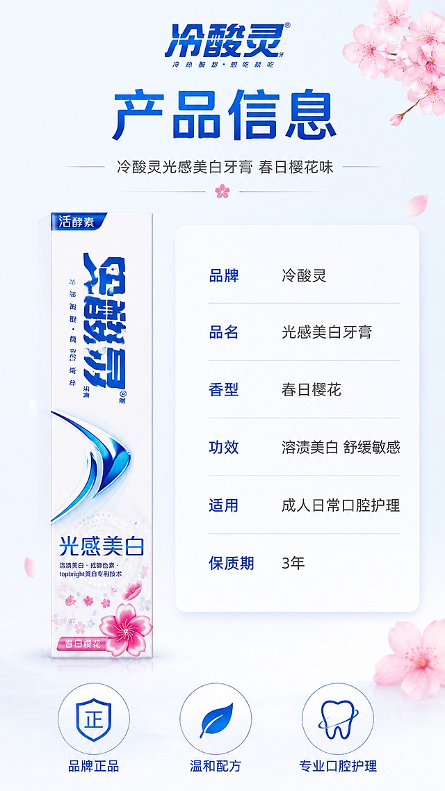 [第8屏] 产品信息-规格参数与品牌信任背书。本屏使用【图1】作为产品标准照。
[氛围/风格] 简洁专业品牌风，信息清晰规整，信任感强，商业设计质感，樱花元素点缀。
[元素布局] 画面左侧为冷酸灵牙膏盒正面标准照，占比约40%，竖直摆放；右侧为产品参数信息表，竖排排列；顶部有品牌标识区域；底部有3个信任徽章图标；背景为浅蓝白渐变，角落点缀几朵樱花；牙膏盒外观与输入图完全一致。
[光影质感] 产品受均匀柔光照射，正面清晰无阴影，整体明亮干净，信息区域有轻微卡片投影增加层次。
[配色色系] 全局底色 #F5F9FF 浅蓝白渐变；主色深蓝 #0056B3；辅助色樱花粉 #FFB6C1；点缀色深灰文字。
[视角构图] 左右分栏，左物右表，阅读动线顶部品牌 → 左侧产品 → 右侧参数 → 底部信任背书。
[文字版式] 顶部主标题「产品信息」，深蓝色粗体大字；副标题「冷酸灵光感美白牙膏 春日樱花味」，灰色细体；右侧参数表：「品牌」冷酸灵、「品名」光感美白牙膏、「香型」春日樱花、「功效」溶渍美白 舒缓敏感、「适用」成人日常口腔护理、「保质期」3年，左对齐排列，字段名深蓝，内容深灰；底部3个圆形信任徽章：「品牌正品」「温和配方」「专业口腔护理」，白色底蓝色图标和文字；文字清晰可读，信息层级分明。
[比例分辨率] 9:16 竖版比例，4K分辨率，文字清晰可辨，高清画质。
[负向提示词] 产品变形，包装文字错乱，参数错误，水印，文字过小，背景杂乱，缺件错件。
