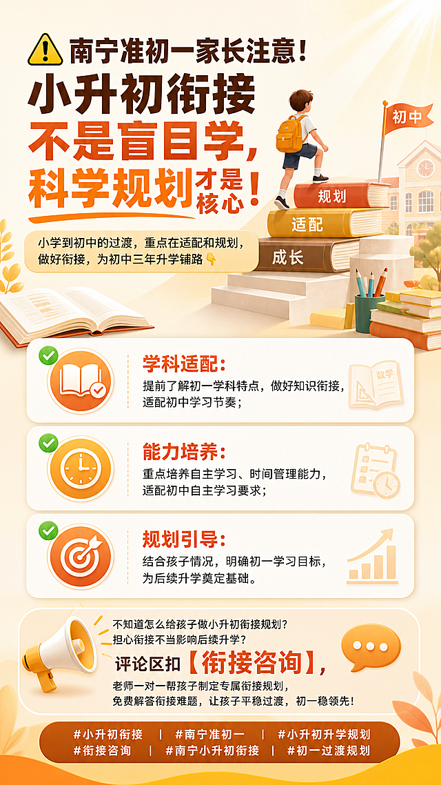 制作一张南宁小升初衔接教育宣传海报，主标题：'⚠️南宁准初一家长注意！小升初衔接不是盲目学，科学规划才是核心！'，副标题：'小学到初中的过渡，重点在适配和规划，做好衔接，为初中三年升学铺路👇'，正文列出：
✅ 学科适配：提前了解初一学科特点，做好知识衔接，适配初中学习节奏；
✅ 能力培养：重点培养自主学习、时间管理能力，适配初中自主学习要求；
✅ 规划引导：结合孩子情况，明确初一学习目标，为后续升学奠定基础。
结尾文案：不知道怎么给孩子做小升初衔接规划？担心衔接不当影响后续升学？评论区扣【衔接咨询】，老师一对一帮孩子制定专属衔接规划，免费解答衔接难题，让孩子平稳过渡，初一稳领先！底部话题标签：#小升初衔接 #南宁准初一 #小升初升学规划 #衔接咨询 #南宁小升初衔接 #初一过渡规划
整体风格简洁清晰，适合家长阅读，暖色调配色，教育培训类海报设计