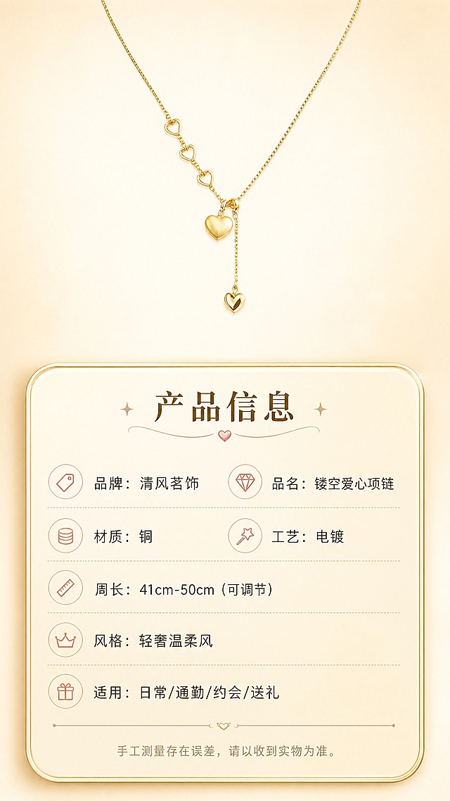 [商品] 使用【图1】清风茗饰镂空爱心项链；保留金色电镀质感、三颗镂空小爱心+实心主吊坠+抽拉尾链完整结构、链条比例；项链以完整形态展示在画面上方，占画面约35%。
[画面] 规格信息，信息卡片型。画面上半部分为项链完整平铺展示，背景为浅米色渐变；画面下半部分为圆角浅金信息卡，清晰列出产品参数；信息层级分明，≥3层视觉层次（项链主体+信息卡片+背景）。
[视觉] 套系策略：风格=轻奢温柔高级商业摄影；标题字=纤细优雅宋体衬线粗体；正文字=简洁无衬线细体；主色=香槟金+奶油米白；背景延展=基于奶油米白做上下渐变与细腻质感；强调色=玫瑰粉金，仅用于小面积图标、引线和标签；标题色=深暖棕金；正文色=中暖灰；组件=圆角浅金信息卡、细金线分隔、小图标点缀；光影=正面均匀柔光，金属质感清晰，整体干净明亮。
[文字] 信息卡内全部横向排版，顶部主标题"产品信息"，下方分栏列出：品牌：清风茗饰 / 品名：镂空爱心项链 / 材质：铜 / 工艺：电镀 / 周长：41cm-50cm（可调节） / 风格：轻奢温柔风 / 适用：日常/通勤/约会/送礼；底部小字：手工测量存在误差，请以收到实物为准。文字清晰易读，手机端可读。
[规格] 图片比例9:16竖版，4K，避免变形、错字、文字过小、冷蓝背景、颜色改变、结构失真、参数信息错误。