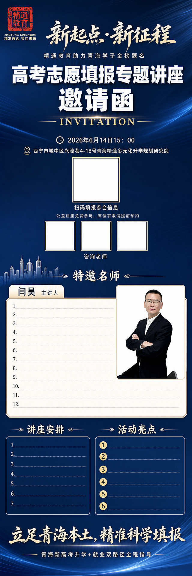 竖版超长高考志愿填报专题公益讲座邀请函长图，整体为精通教育品牌活动宣传。风格为深邃稳重高端教育商务风格，深邃渐变深蓝色背景带柔和水波纹光影质感，高清平面静态设计，文字清晰锐利，全版面分层对齐工整，履历区域留白充足宽松。画布尺寸宽960px、高7000px。画面左上角嵌入红色篆刻“精通教育”印章logo，保持logo红色篆刻样式不变，logo下方匹配原图小字“JINGTONG EDUCATION”与品牌标语“精准通达 智启未来”，位置对齐工整。顶部为书法毛笔大字主标题“新起点·新征程”，下方小字副标题“精通教育助力青海学子金榜题名”。接下来放置超大加粗白色立体字“高考志愿填报专题讲座 邀请函”，其下放置浅金色英文“INVITATION”。第一信息区块居中排布：依次为讲座时间“2026年6月14日15：00”、地址“西宁市城中区兴隆巷4-18号青海精通多元化升学规划研究院”，中间预留正方形空白二维码框，下方配提示文字“扫码填报参会信息”；底部备注小字“公益讲座免费参与，席位有限请提前预约”，下方预留三个正方形空白二维码框，下方配提示文字“咨询老师”。下一板块搭配浅白色城市楼宇剪影装饰，大标题“特邀名师”；右侧放置正方形区域嵌入主讲人闫昊职业形象照（使用上传的图片保持人物原样），左侧浅色标签标注“闫昊 主讲人”。下方放置米白边框文本框，预留12条履历区域，大幅加宽留白、行间距宽松舒展、逐条分行陈列。接下来两大规整分区：第一个分区大标题“讲座安排”，内部用蓝色圆角边框列表，预留七行流程空白；第二个分区大标题“活动亮点”，内部用带金色圆形序号标记，预留6条文案位置。整张图最底部放置书法大标语“立足青海本土，精准科学填报”，收尾小字“青海新高考升学+就业双路径全程指导”。所有布局分层对齐，预留空白区域干净整洁，保持所有文字与要求一致，不扭曲文字，不遮挡关键区域。整体深邃渐变背景带柔和水波纹光影，文字采用白色+浅金色搭配，主标题和大字有轻微立体光影效果，背景光影过渡自然，整体明暗层次清晰，文字清晰锐利可辨。全局底色为深邃渐变深蓝色从#0F2040到#1A3A6C渐变带水波纹光影；主体文字颜色为白色#FFFFFF+浅金色#D4AF37；辅助元素：米白边框#F5F5F0，蓝色圆角边框#4A7ABC，红色logo#C41E1E；人物照片保持原图真实色彩。竖版超长海报构图，从上到下依次排版，每一个分区都保持居中对齐，行间距和留白充足，不拥挤压缩，阅读动线从上到下流畅自然。文字大小层级清晰：主标题书法大字最大，邀请函标题超大加粗，分区标题次大，正文说明文字适中，备注小字最小；字体颜色为白色+浅金色搭配，所有文字左对齐/居中对齐整齐，预留的空白框位置准确，禁止文字扭曲、错别字、字体乱码、人脸五官错乱、人物肢体残缺、模糊水印、卡通手绘画风、高饱和艳丽配色、排版倾斜堆叠、多余杂物贴纸、压缩拥挤的文字块、背景杂乱、二维码变形、logo变形、色彩偏差、文字错位。