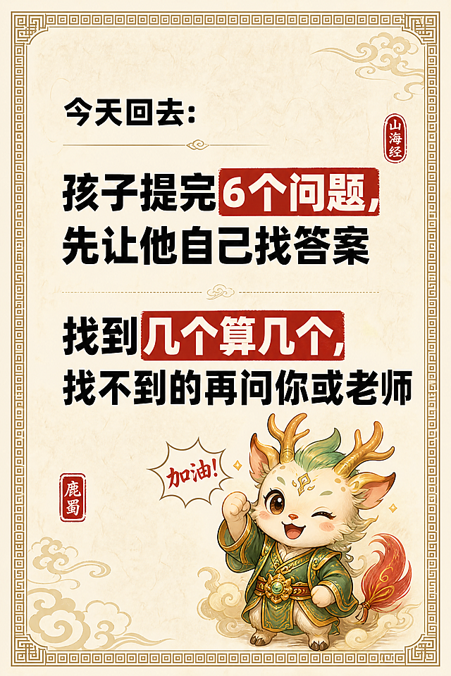 小红书笔记内页，大字卡片风格，国风山海经风格，米黄色宣纸纹理背景、回纹边框、整体典雅国风气韵。版式精美，信息层级清晰。顶部标题逐字锁定：「今天回去：」，黑色粗黑体，字号适中。下方两段大字行动指令，逐字锁定：第一段「孩子提完6个问题，先让他自己找答案」，第二段「找到几个算几个，找不到的再问你或老师」。两段文字字号大，醒目清晰，黑色粗黑体，关键短语可加朱红色色块底框强调。配图：鹿蜀小神兽（绿金古装，红尾巴）做加油鼓励表情的小形象，置于画面右下角，大小适中。装饰：四周加回纹细线边框；角落加祥云或卷草纹点缀；加少量国风印章元素。整体氛围：国风典雅、行动感强、明确可执行。画质：高清细腻，文字清晰可读，所有文字完整处于安全区内不可裁切，四周留安全边距。画面比例 2:3，4K。
