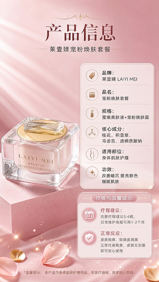 [商品] 使用【图2】莱壹媄焕肤套水晶方瓶产品；保留透明水晶方瓶结构、金色内盖、透明提手造型、瓶身LAIYI MEI英文字样、方形切割棱角和通透质感；产品角度为正面微侧，清晰展示包装全貌。
[画面] 目标：产品信息+疗程温馨提示收尾页，左物右表结构，规格信息与使用建议清晰呈现。构图：左侧产品大图占画面约45%，置于柔粉色几何台面上；右侧上下分两区，上区产品参数表，下区疗程与温馨提示卡；背景为柔粉色渐变，底部点缀金色花瓣和光点；画面干净专业，信息规整易读。
[视觉] 套系策略：风格=高级轻奢女性护理商业摄影风；标题字=优雅衬线粗体；正文字=简洁现代无衬线体；主色=柔粉玫瑰金；背景延展=基于柔粉色做深浅渐变、水光光晕和丝绸质感层次；强调色=香槟金，仅用于小面积图标、引线、标签和光点装饰；标题色=深玫瑰棕；正文色=暖灰棕；组件=圆角半透明信息卡、细金线引线、花瓣装饰元素；光影=左上侧暖柔光，产品通透高光，整体柔焦氛围感。
[文字] 顶部主标题「产品信息」，副标题「莱壹媄宠粉焕肤套餐」；右侧参数表：「品牌：莱壹媄 LAIYI MEI」「品名：宠粉焕肤套餐」「规格：莹嫩美肤液+宠粉焕肤霜」「核心成分：桂花、积雪草、马齿苋、透明质酸钠」「适用部位：身体肌肤护理」「功效：改善暗沉 提亮肤色 细腻肌肤」；下方温馨提示卡：「疗程建议：完整疗程建议5-6瓶，日常维护每瓶可用1-2个月」「正常反应：皮肤微痒、轻微皮屑属正常代谢现象，皮肤无创面即可安心使用」；全部文字横向排版，表格清晰，手机端可读。
[规格] 图片比例9:16竖版，4K，避免变形、错字、文字过小、冷蓝背景、低俗擦边、绝对化用语、医疗功效承诺、永久效果等夸大表述。