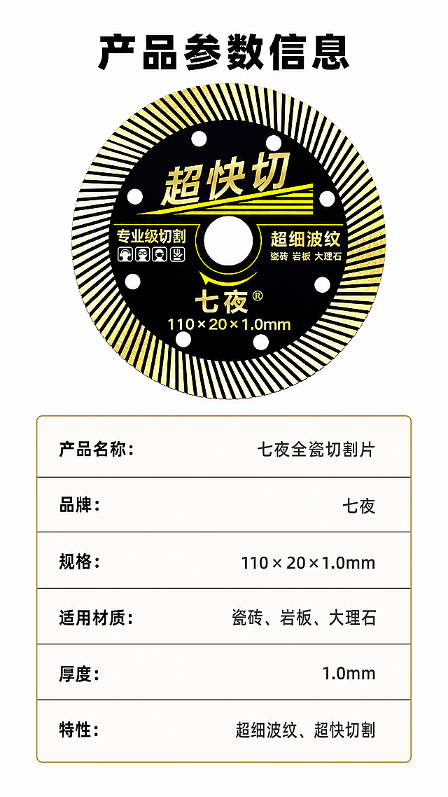 [第8屏] 产品规格参数页-七夜全瓷切割片参数总结，本屏使用【图1】作为产品图参考。
[氛围/风格] 简洁参数卡风格，白底黑金文字，清晰规整，专业五金产品参数展示。
[元素布局] 页面上方放产品主图，保持图1切割片原有外观、结构和颜色，占据上方30%区域。下方为规格参数表，使用浅色表格，黑色边框，每行一个参数项，整齐排列。整体左右留白，干净整洁突出参数信息。
[光影质感] 均匀柔光，没有明显硬阴影，产品和表格文字都清晰明亮，阅读舒适。
[配色色系] 全局底色 #FFFFFF（纯白），产品黑金配色，参数标题黑色，参数内容深灰色，表格边框浅金色，清晰易读。
[视角构图] 纵向排版，上图下表，参数行间距宽松，符合移动端上下阅读习惯，不拥挤。
[文字版式] 顶部主标题「产品参数信息」黑色粗体居中，参数项依次为：产品名称、品牌、规格、适用材质、厚度、特性，每个参数项左对齐标题，右对齐参数内容，文字大小均匀，清晰可辨认，完整展示：产品名称：七夜全瓷切割片，品牌：七夜，规格：110×20×1.0mm，适用材质：瓷砖、岩板、大理石，特性：超细波纹、超快切割。
[比例分辨率] 9:16竖版比例，4K分辨率，文字清晰可辨，超高清。
[负向提示词] 参数表格错乱，文字模糊，产品变形，颜色偏差，水印，排版拥挤。