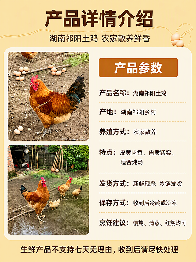 [第5张] 产品详情参数页-湖南祁阳土鸡产品信息介绍。本张使用【图7】作为参考版式和内容来源。
[氛围/风格] 清新简约信息风，暖米色调，清晰易读，突出产品参数信息。
[元素布局] 左侧上下排列两张土鸡实拍图（上图为公鸡单独特写，下图为鸡群活动场景），右侧为产品参数信息区；顶部为大标题区；底部有温馨提示；土鸡图片外观与输入产品图一致。
[光影质感] 整体明亮均匀，图片区域保持原片自然光感，文字区清晰可读。
[配色色系] 全局底色暖米黄色；主色深棕色（文字）+土橙色（标题块）；辅助色浅米色（信息卡片底）。
[视角构图] 左右分栏布局，左图右文，阅读动线从上到下，从左到右。
[文字版式] 版式为顶部大标题+左图右文参数区+底部提示。主标题「产品详情介绍」，粗黑体大字深棕色；副标题「湖南祁阳土鸡 农家散养鲜香」，棕色小字；右侧参数区顶部有土橙色标题块「产品参数」，下方逐条列出：「产品名称：湖南祁阳土鸡」「产地：湖南祁阳乡村」「养殖方式：农家散养」「特点：皮黄肉香、肉质紧实、适合炖汤」「发货方式：新鲜现杀 冷链发货」「保存方式：收到后冷藏或冷冻」「烹饪建议：慢炖、清蒸、红烧均可」，深棕色文字，左对齐；底部提示文字「生鲜产品不支持七天无理由，收到后请尽快处理」，棕色加粗。
[比例分辨率] 3:4 竖版比例，4K 分辨率，文字清晰可辨，高清画质。
[负向提示词] 变形，水印，文字错乱，文字过小，缺件错件，结构错误，颜色偏差，产品图模糊，背景杂乱，AI生成字样，文字重复。