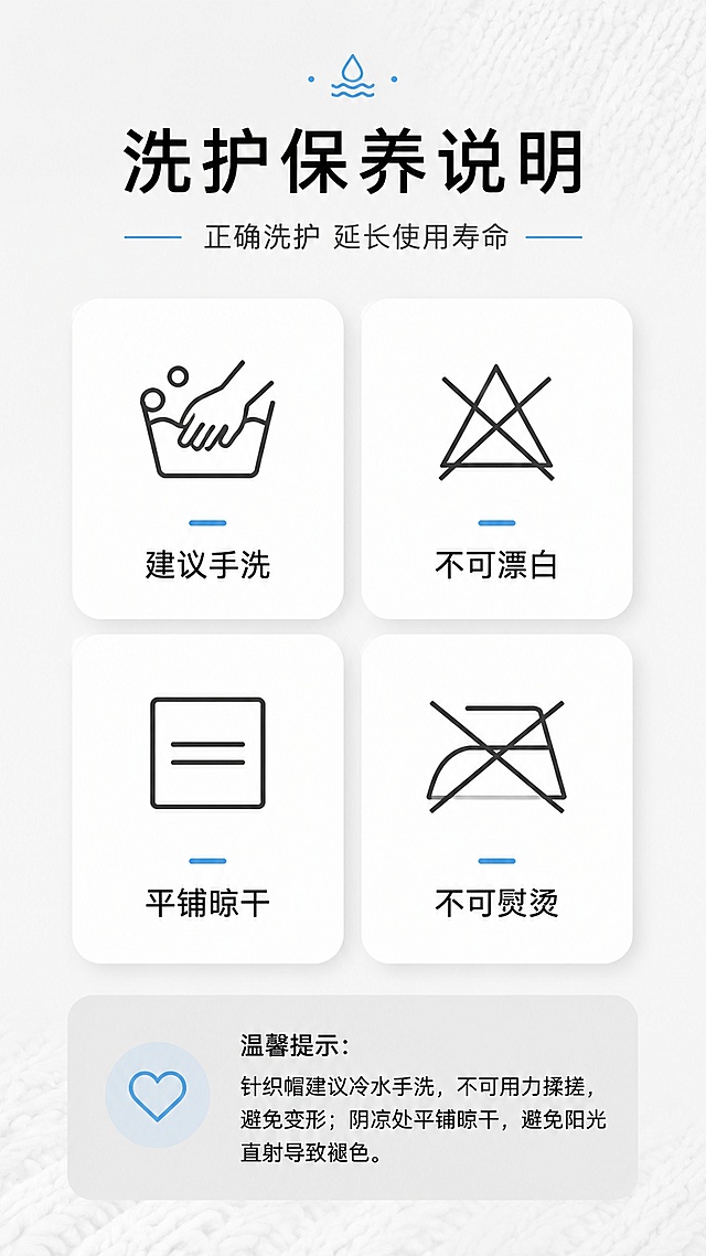 [第10屏] 洗护保养说明页 - 清洗保养注意事项与温馨提示。
[氛围/风格] 简约清晰说明风，浅灰色背景，图标卡片式设计，专业贴心风格。
[元素布局] 顶部为标题区域；中间为2x2洗护图标卡片网格，分别展示：手洗说明、不可漂白、平铺晾干、不可熨烫四个洗护要点；每个卡片配有对应图标和简短文字；底部为温馨提示文字区域；背景有淡淡的针织纹理暗纹装饰。
[光影质感] 均匀平光，整体明亮清晰，图标和文字锐利可读，卡片有轻微投影增加层次感。
[配色色系] 全局底色 #F0F0F0 浅灰；主色白色卡片；辅助色深灰图标、黑色文字、浅蓝点缀色。
[视角构图] 正面平视视角，上下居中对称构图，阅读动线：顶部标题 → 中部4宫格洗护卡片 → 底部温馨提示。
[文字版式] 顶部居中主标题「洗护保养说明」，副标题「正确洗护 延长使用寿命」；中间4个白色圆角卡片，每个卡片上方有简约线性图标，下方文字说明：「建议手洗」「不可漂白」「平铺晾干」「不可熨烫」；底部灰色区域温馨提示：「温馨提示：针织帽建议冷水手洗，不可用力揉搓，避免变形；阴凉处平铺晾干，避免阳光直射导致褪色。」；所有文字清晰可读。
[比例分辨率] 9:16竖版比例，4K分辨率，文字清晰可辨，高清画质。
[负向提示词] 图标错误，文字错乱，水印，颜色偏差，排版混乱，文字过小。