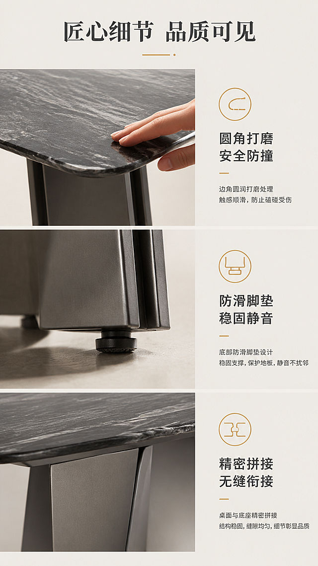 [第7张] 详情页细节工艺页-桌角打磨/底座脚垫/拼接工艺三格细节展示。本张使用【图1】作为细节展示来源，保持各部位结构与输入图一致。
[氛围/风格] 精致工艺特写风，微距质感，匠心细节。
[元素布局] 画面采用上中下三格竖排布局：上格展示桌面边角45°倒角打磨特写，手部轻抚边缘；中格展示底座底部防滑脚垫特写，体现稳固与防刮；下格展示桌面与底座拼接处工艺细节，金属与石材衔接紧密。每格配对应图标与说明。
[光影质感] 每格独立侧光打亮细节，倒角圆润质感清晰，脚垫材质纹理可见，拼接缝隙均匀，整体光影统一。
[配色色系] 全局底色 #EDE9E2（米灰）；主色石材+灰钛金属色；辅助色深灰文字、金色点缀图标。
[视角构图] 三格竖排等分布局，每格为对应部位微距特写视角，阅读动线从上到下依次浏览三个细节。
[文字版式] 顶部主标题「匠心细节 品质可见」；每格右侧或下方配说明文字：上格「圆角打磨 安全防撞」，中格「防滑脚垫 稳固静音」，下格「精密拼接 无缝衔接」；配简约线性工艺图标。
[比例分辨率] 9:16竖版比例，4K分辨率，文字清晰可辨。
[负向提示词] 细节变形，材质失真，手部畸形，水印，文字错乱，背景杂乱，拼接缝隙过大。