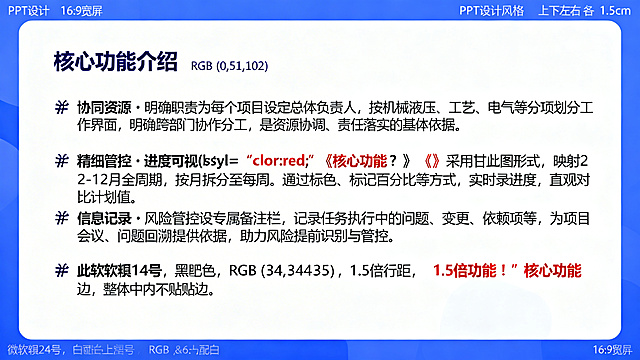PPT页面，16:9宽屏，蓝白配色，上下左右各留1.5cm留白，居左放置标题"核心功能介绍"，字体微软雅黑24号加粗，颜色深蓝色RGB(0,51,102)。保留📌符号，段落间空一行，内容为：📌 协同资源・明确职责为每个项目设定总体负责人，按机械液压、工艺、电气等分项划分工作界面，明确跨部门协作分工，是资源协调、责任落实的核心依据。

📌 精细管控・进度可视<b style="color:red;">核心功能！</b>采用甘特图形式，映射 2-12 月全周期，按月拆分至每周。通过标色、标记百分比等方式，实时记录进度，直观对比计划值。

📌 信息记录・风险管控设专属备注栏，记录任务执行中的问题、变更、依赖项等，为项目会议、问题回溯提供依据，助力风险提前识别与管控。字体微软雅黑14号，颜色黑色RGB(34,34,34)，正文行距1.5倍，“核心功能！” 加粗标红，整体内容不贴边