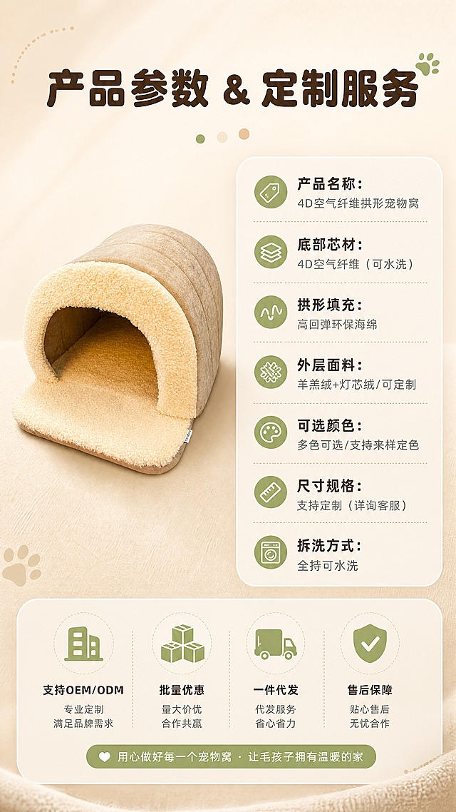 [商品] 使用【图1】米色拱形宠物窝标准正面；保留产品全貌、颜色、结构比例；商品处理：去除背景杂物，干净展示产品正面，增强质感，不改变颜色版型。
[画面] 目标为规格与服务信息收口；左侧放置宠物窝正面小图（占画面30%），右侧和下方为圆角信息卡形式的规格参数与服务说明；背景为浅暖米渐变，简洁干净；整体版式清晰易读，适合批发客户快速获取信息。
[视觉] 套系策略：风格=温暖治愈宠物家居商业摄影风（1688批发专业感）；标题字=圆润粗黑体；正文字=简洁无衬线体；主色=暖米杏色；背景延展=基于暖米杏做深浅层级、同色渐变和细腻织物/哑光墙面质感；强调色=抹茶绿，仅用于小面积图标、引线和标签；标题色=深暖棕；正文色=中暖灰；组件=圆角浅底信息卡、细线引线、软萌圆点装饰；光影=左前侧暖柔光，右侧柔和补光，底部自然接触阴影。
[文字] 顶部主标题「产品参数 & 定制服务」，下方规格卡内容：「产品名称：4D空气纤维拱形宠物窝」「底部芯材：4D空气纤维（可水洗）」「拱形填充：高回弹环保海绵」「外层面料：羊羔绒+灯芯绒/可定制」「可选颜色：多色可选/支持来样定色」「尺寸规格：支持定制（详询客服）」「拆洗方式：全拆可水洗」；底部服务栏：「支持OEM/ODM · 批量优惠 · 一件代发 · 售后保障」。
[规格] 图片比例9:16竖版，4K分辨率，负向提示：避免变形、错字、文字过小、冷蓝背景、参数虚假、绝对化用语。
