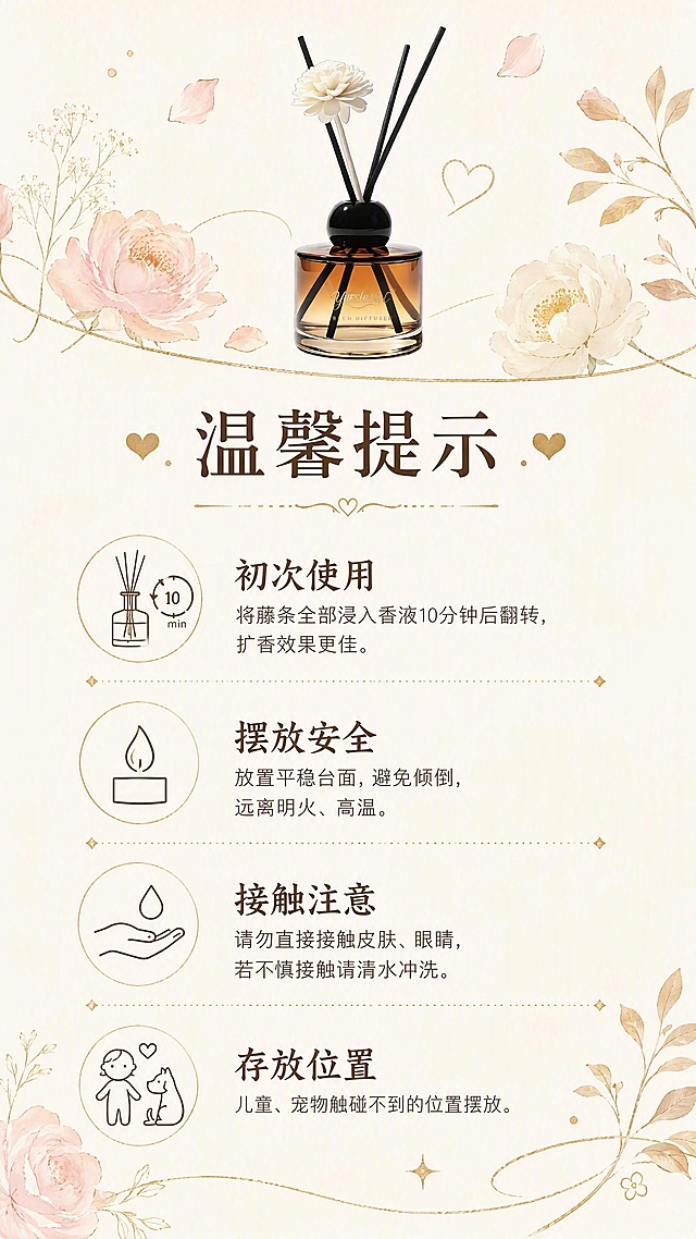 第8张 温馨提示与使用说明页 - 玥舒心无火香薰注意事项。本张使用【图1】真我无界香薰作为产品小图展示。
[氛围/风格] 温柔治愈，法式插画风格，信息清晰友好，温暖贴心，简约高级。
[元素布局] 画面上方为香薰瓶小图+装饰性干花、藤条元素，占比约25%；中间为温馨提示标题区；下方为四条提示内容，每条配简约线条图标；背景为浅米色，点缀金色细线条、花瓣、叶子等装饰元素≥3种；产品小图外观与输入图一致。
[光影质感] 整体柔和暖光，画面干净明亮，图标线条精致，温馨友好。
[配色色系] 全局底色 #FBF7F0（奶杏色）；主色暖棕+鎏金；辅助色浅粉、奶白。
[视角构图] 上下构图，上产品装饰，中标题，下提示列表，阅读动线从上至下。
[文字版式] 顶部主标题「温馨提示」大号字体深棕色，配小爱心装饰；下方四条提示竖向排列，每条前配金色小图标：1.「初次使用」将藤条全部浸入香液10分钟后翻转，扩香效果更佳；2.「摆放安全」放置平稳台面，避免倾倒，远离明火、高温；3.「接触注意」请勿直接接触皮肤、眼睛，若不慎接触请清水冲洗；4.「存放位置」儿童、宠物触碰不到的位置摆放。文字清晰友好，大小适中。
[比例分辨率] 9:16 竖版比例，4K分辨率，文字清晰可辨，高清画质。
[负向提示词] 瓶身变形，缺件错件，颜色偏差，水印，文字错乱，产品图模糊，背景杂乱。
