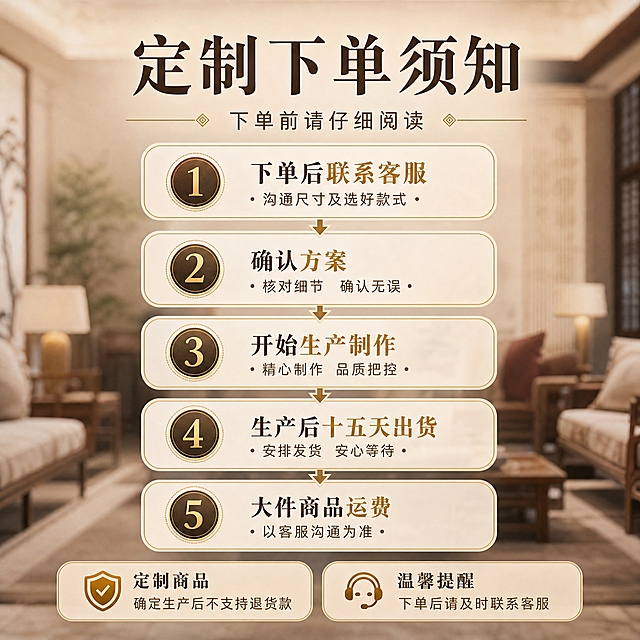 [主图-5] 主题：定制规则与下单流程讲解，参考第六张图的信息策略但重新设计版式。
[统一基调] 新中式轻奢风格，小红书氛围感，整体暖米金配色，主标题用深咖色粗体宋楷字，辅助文字用浅棕色，强调色用鎏金色；字体统一为宋楷衬线体，标题大字加粗，说明文字缩小50%以上；卡片用圆角米白半透明底+细金边，整体雅致不堆砌。
[画面] 画面顶部大标题「定制下单须知」，下方副标题「下单前请仔细阅读」。中间主体部分用纵向流程图形式展示5步下单流程，每步一个圆角金边卡片，左侧配圆形编号（鎏金色数字）：1.下单后联系客服 沟通尺寸及选好款式；2.确认方案；3.开始生产制作；4.生产后十五天出货；5.大件商品运费 以客服沟通为准。流程卡片之间用细金线和小箭头连接。画面底部有两条备注提醒，用稍深的米金色底框突出：左侧「定制商品 确定生产后不支持退货款」，右侧「温馨提醒 下单后请及时联系客服」。背景用模糊的新中式客厅场景作底，保证文字清晰。
[光影质感] 信息图质感，背景虚化柔和，前景卡片清晰立体有轻微浮起感，整体干净规整。
[配色] 背景暖米棕虚化场景，卡片米白半透明+细金边，编号圆底深咖色+鎏金数字，文字深咖为主，重点词鎏金色强调。
[文字版式] 标题顶部居中，流程卡片纵向排列阅读流从上到下，底部两条提醒左右并排；字体统一宋楷，步骤标题加粗，说明文字稍小，重点词用鎏金色突出。
[输出要求] 1:1正方形，2048x2048，所有文字清晰可读，流程逻辑清楚；负向：变形、错字、模糊、杂乱、水印、平台Logo、文字挤压、信息混乱。