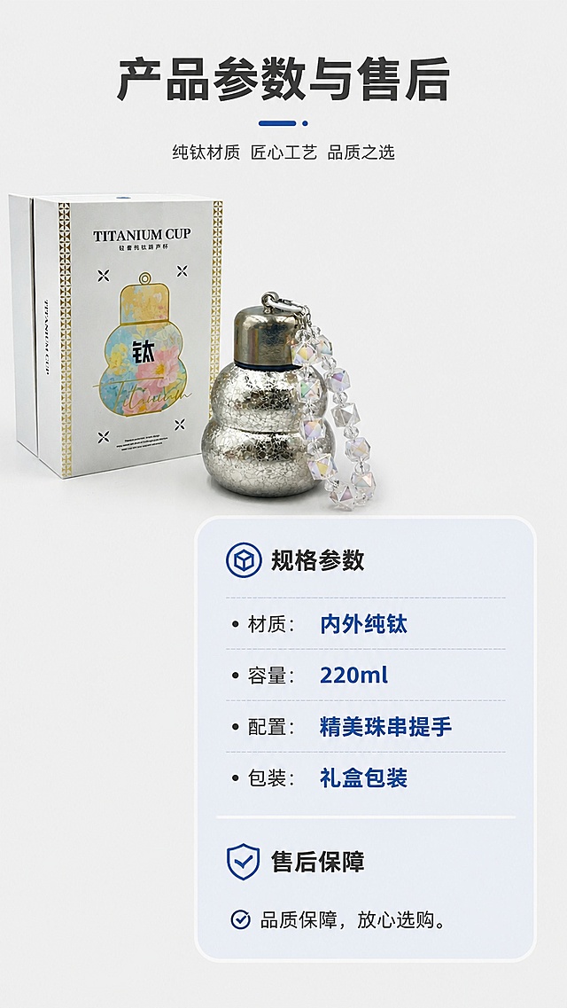 [第8屏] 规格参数与售后保障页，整理纯钛葫芦杯核心信息。本屏使用【图3】银色款作为产品主体。
[氛围/风格] 简约清晰，年轻化信息卡片设计，专业可信，排版干净。
[元素布局] 产品放置画面左上，占比约35%，右下区域制作参数信息卡，分点列出核心参数和售后保障，保留产品外观与输入图一致。整体信息层级清晰，留白合理。
[光影质感] 均匀柔光，产品清晰，文字锐利，无明显硬阴影。
[配色色系] 全局底色 #f0f0f0，产品银色，信息卡浅蓝底，文字深灰，重点参数加粗蓝色。
[视角构图] 左产品右信息，左右分栏构图，阅读动线从上到下清晰。
[文字版式] 顶部主标题「产品参数与售后」，参数部分分点列出：材质：内外纯钛、容量：220ml、配置：精美珠串提手、包装：礼盒包装；售后部分：品质保障，放心选购。文字大小适配移动端，清晰可读。
[比例分辨率] 9:16竖版比例，4K分辨率，文字清晰可辨，高清画质。
[负向提示词] 禁止产品变形，禁止参数错误，禁止文字错乱，禁止人物面部出现，禁止虚假宣传。