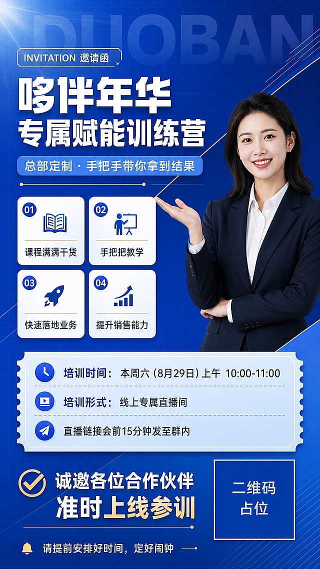 专业商务蓝风格课程招生邀请函海报，竖版9:16，成人职业培训感，简洁大气，突出赋能与成长。

背景：深蓝#0A52E3到天蓝#73A7F5的渐变底色，细网格底纹，几何斜切色块分割，简约线条装饰，左上角有柔和光晕，整体干净专业，无渐变球体和彩色泡泡。

主视觉：右侧偏中位置一位自信职业装女性讲师（白衬衫+小西装，手势引导状），半身像，人物清晰，面带微笑，专业亲和。

文案布局（左侧及中部）：
顶部小标签："INVITATION 邀请函"
超大主标题（粗白字，最大字号）："哆伴年华专属赋能训练营"
副标题（浅蓝底白字标签）："总部定制 · 手把手带你拿到结果"

课程亮点区（4个白底圆角卡片，2x2排列，配小图标）：
01 "课程满满干货"
02 "手把手教学"
03 "快速落地业务"
04 "提升销售能力"

时间信息卡片（票据形浅蓝底）：
"培训时间：本周六（8月29日）上午 10:00-11:00"
"培训形式：线上专属直播间"
"直播链接会前15分钟发至群内"

底部区域：
左侧邀请语："诚邀各位合作伙伴 准时上线参训"
右侧二维码占位符：纯色方块，中央标注"二维码占位"文字
最底部小字："请提前安排好时间，定好闹钟"

装饰元素：几何斜线条、简约对勾图标、编号圆点、细金色分割线点缀，半透明大字背景"DUOBAN"淡影。

整体版式精美，层级分明，留白舒适，商务专业感强，所有文字清晰可读。

画面中所有二维码区域使用纯色方块占位符呈现，方块中央标注"二维码占位"文字，严禁生成任何可识别的二维码图案。
画面中所有信息区域、课程亮点卡片、时间信息区等必须填充完整合理的内容，不得出现空白框、空白占位、横线待填写区域、空列表项、空单元格；确保是完整可用的成品海报而非待填写模板。
画面中所有数字必须精确渲染，不得错位、遗漏或编造。