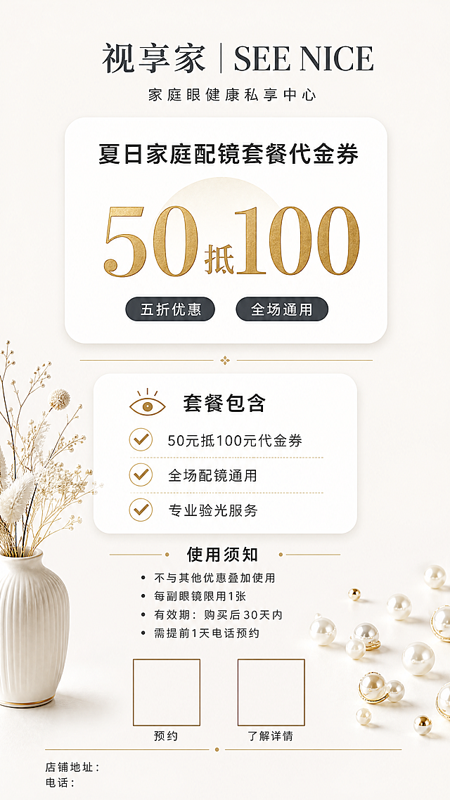 生成一张详情页✓ 顶部居中：视享家 | SEE NICE（与参考图完全一致）
✓ 下方小字：家庭眼健康私享中心
✓ 留白空间，不要太挤✓ 居中大标题：夏日家庭配镜套餐代金券
✓ 中间超大金色字：50抵100
✓ 下方小字标签：五折优惠 全场通用
✓ 背景：可以加一个浅金色圆形底衬托价格✓ 白色圆角大卡片
✓ 小标题：套餐包含（带小图标）
✓ 内容列表：
  ✅ 50元抵100元代金券
  ✅ 全场配镜通用
  ✅ 专业验光服务
✓ 每行前面加金色对勾图标
✓ 细金线分隔✓ 白色圆角卡片
✓ 小标题：使用须知
✓ 逐条说明：
  • 不与其他优惠叠加使用
  • 每副眼镜限用1张
  • 有效期：购买后30天内
  • 需提前1天电话预约✓ 左下角：白色花瓶+干花（参考图同款）
✓ 右下角：散落珍珠装饰
✓ 中间底部：两个二维码位置（预约+了解详情）
✓ 最下方：店铺地址/电话小字