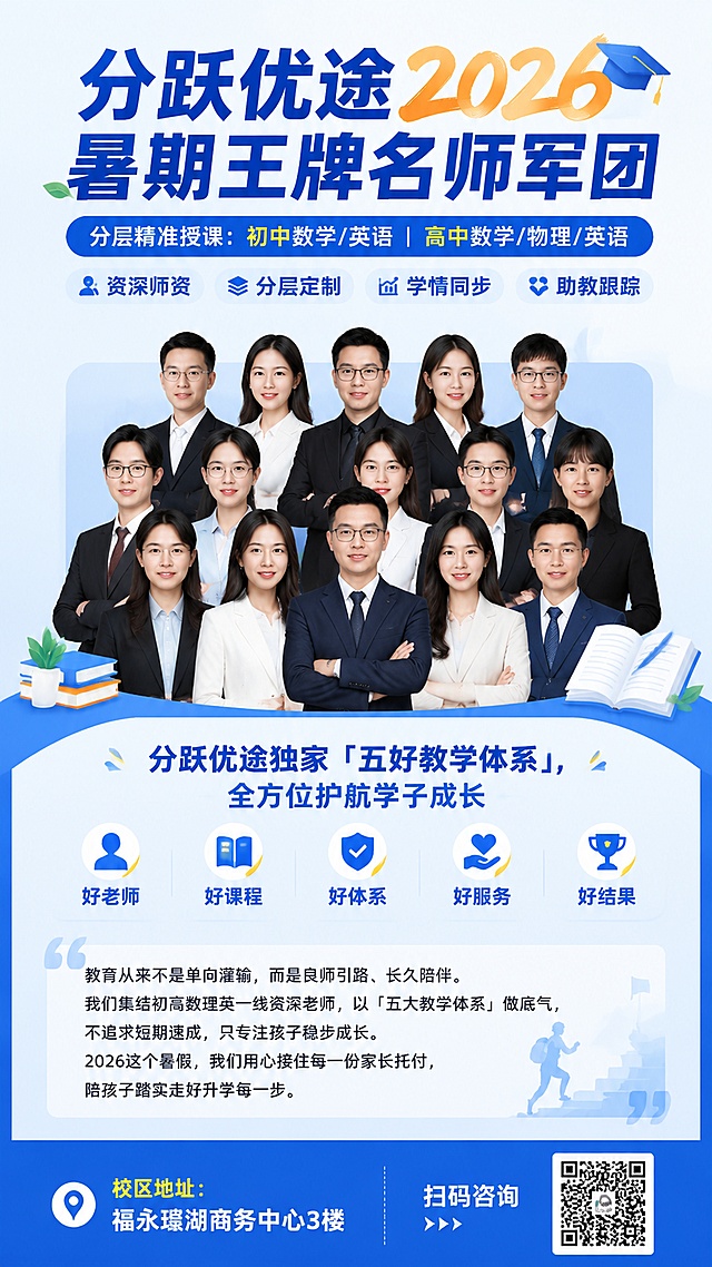 海报内容:

标题:

分跃优途2026暑期王牌名师军团

分层精准授课：初中数学/英语 | 高中数学/物理/英语

资深师资 | 分层定制 | 学情同步 | 助教跟踪

中间部分: 老师堆积照片


分跃优途独家「五好教学体系」，全方位护航学子成长

好老师｜好课程｜好体系｜好服务｜好结果


海报下方:

教育从来不是单向灌输，而是良师引路、长久陪伴。我们集结初高数理英一线资深老师，以「五大教学体系」做底气，不追求短期速成，只专注孩子稳步成长。2026这个暑假，我们用心接住每一份家长托付，陪孩子踏实走好升学每一步。


校区地址: 福永瑆湖商务中心3楼

扫码咨询: 当我的二维码