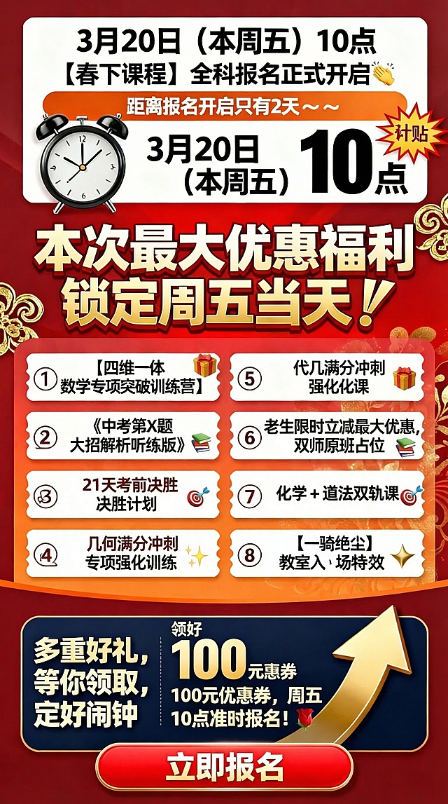 教育培训促销风竖版海报，用于2026春下初二课程报名倒计时福利宣传，活力醒目，福利层级清晰，视觉冲击力强，突出报名紧迫感。整体喜庆热烈，主色调为深红色、橙色、深蓝色，搭配白色文字和金色重点标注。画面从上到下布局：顶部倒计时区，主标题"3月20日（本周五）10点 【春下课程】全科报名正式开启👏"，副标题"距离报名开启只有2天～～"，搭配闹钟和爆炸贴元素，核心时间用大字放大粗黑体；接下来核心福利主标题区，大字加粗"本次最大优惠福利 锁定周五当天👇"，背景用红色渐变加金色花纹点缀；然后八大福利分两列排版，左列：① 【四维一体 数学专项突破训练营】🎁② 《中考第X题大招解析听练版》📚③ 21天考前决胜计划🎯④ 几何满分冲刺专项强化训练✨，右列：⑤ 代几满分冲刺强化课🎁⑥ 老生限时立减最大优惠，双师原班占位📚⑦ 化学 + 道法双轨课🎯⑧ 【一骑绝尘】教室入场✨，核心福利标题用金色加粗；行动指令区，左侧文字"多重好礼，等你领取，定好闹钟"，右侧醒目提示"领好 100元优惠券，周五 10点准时报名！🌹"；底部红色大按钮，标注「立即报名」，搭配上升箭头元素。标题用无衬线粗黑体，福利内容用清晰黑体，重点福利用金色描边加粗，福利分两列清晰对齐，核心时间与优惠标语最大最醒目，留白充足不堆砌文字。