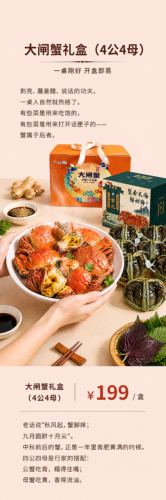 竖版长图海报，1:3比例，清新淡雅风格，纯色背景。顶部约3cm留白。整体结构从上到下依次为：标题部分+标题描述 → 文案第一段 → 图片部分 → 品名及价格信息 → 文案第二段。文字字号略大，清晰易读。

【背景】非常淡的浅红色（或淡粉橘色）纯色背景，清新柔和，不刺眼。

【第一部分：标题区（顶部留白后）】
- 主标题（大字居中）："大闸蟹礼盒（4公4母）"
- 标题描述（主标题下方，稍小字）："一桌刚好 开盒即蒸"

【第二部分：文案第一段】
标题下方一段文字，字号适中，左对齐或居中：
"剥壳、蘸姜醋、说话的功夫，一桌人自然就热络了。有些菜是用来吃饱的，有些菜是用来打开话匣子的——蟹属于后者。"

【第三部分：图片部分（核心主图）】
参考案例的主图风格：人物双手与食材互动，旁边摆放商品实拍图。
- 画面中央：一双手捧着一个白色大盘子，盘中是蒸熟的大闸蟹（红彤彤，冒着热气，蟹膏蟹黄饱满诱人），旁边配一小碟姜醋汁，点缀少许姜丝和香菜。
- 画面右侧或后方：摆放大闸蟹礼盒商品实拍图（礼盒+捆绑好的鲜活大闸蟹），商品包装100%还原上传商品图的外形、颜色、文字、LOGO，以上传图为唯一商品主体来源。
- 周围点缀：姜块、醋碟、筷子、紫苏叶等食材和餐具，营造新鲜烹饪氛围。
- 整体风格：清新美食摄影，暖光柔和，食材新鲜有食欲，手部动作自然。

【第四部分：品名及价格信息】
图片下方，商品信息区：
- 左侧品名："大闸蟹礼盒（4公4母）"
- 中间价格（大号醒目字体）："¥199 / 盒"
- 可加一条细横线分隔，排版简洁大方。

【第五部分：文案第二段】
最下方一段文字，字号与第一段一致：
"老话说"秋风起，蟹脚痒；九月圆脐十月尖"。中秋前后的蟹，正是一年里膏肥黄满的时候。四公四母是行家的搭配：公蟹吃膏，糯得住嘴；母蟹吃黄，香得流油。"

【整体风格】
- 色系：淡红/淡粉橘纯色背景，清新温暖
- 字体：简洁现代中文字体，字号略大，行距舒适
- 排版：上下结构，居中为主，留白充足，高级感
- 氛围：秋日清新、有食欲、有生活质感

【硬约束】
1. 比例严格1:3竖版长图
2. 顶部3cm留白
3. 文字字号略大，不要太小
4. 商品图100%还原上传图的包装、外形、颜色、文字
5. 主图必须有人物的手与食材互动，旁边摆放商品实拍图
6. 所有数字精确渲染，"199""4公4母"等数字准确
7. 五段结构完整，顺序正确