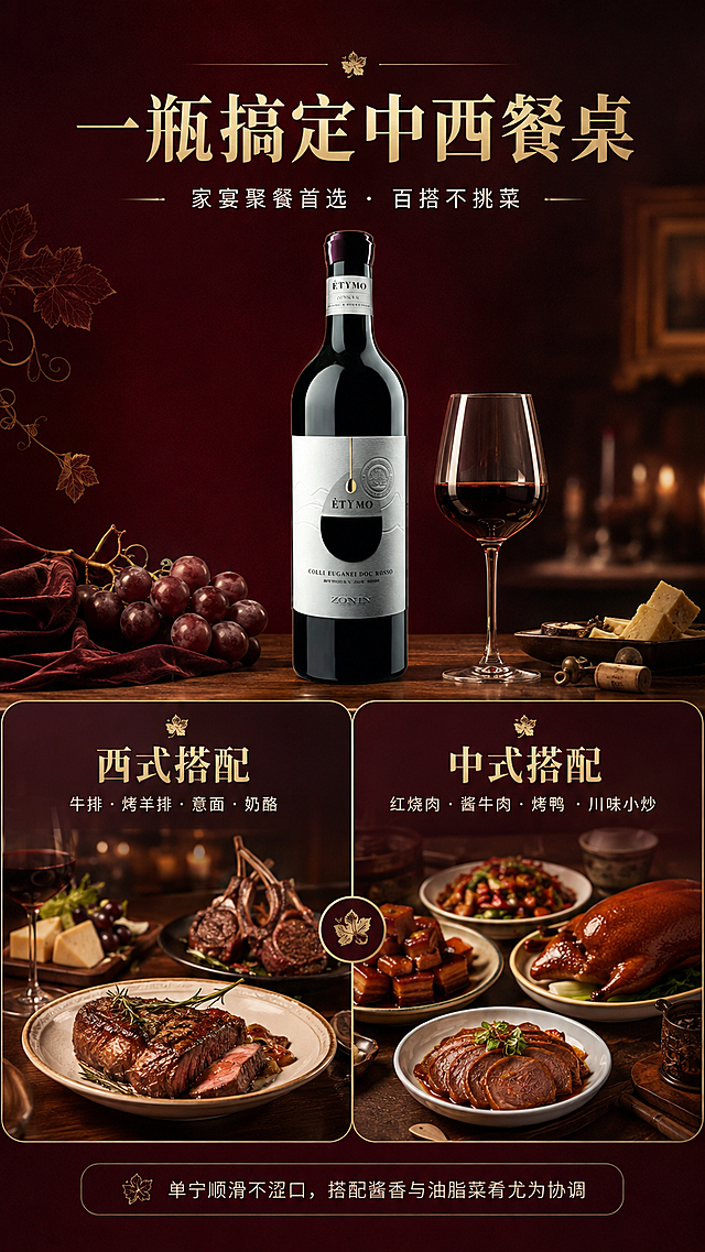 [商品] 使用【图1】卓林酒庄ÉTYMO干红葡萄酒；保留瓶身全部细节；酒瓶置于画面中央偏上位置，约占画面25%，作为全场视觉中心。
[画面] 目标：中西餐佐餐搭配场景页，突出一瓶多用。构图：上下分栏或左右对比布局，上半部分为产品主视觉，下半部分左右分两栏展示搭配场景；左侧为西式搭配场景：牛排、烤羊排、意面摆盘精致的西餐餐桌局部，暖光氛围；右侧为中式搭配场景：红烧肉、酱牛肉、烤鸭等中式菜肴餐桌局部，温馨家宴氛围；中间由酒瓶和酒杯连接，体现一瓶酒搞定中西餐桌；底部有餐桌木纹台面。
[视觉] 套系策略：风格=高端意式酒庄轻奢商业摄影；标题字=优雅衬线粗体（宋体类）；正文字=简洁现代无衬线体；主色=深酒红（勃艮第红）；背景延展=基于深酒红做深浅渐变、暗金纹理、绒布质感层次；强调色=香槟金，仅用于小面积图标、引线、标签装饰线和数字高亮；标题色=香槟金；正文色=米白色；组件=细线金色分割线、圆角深色半透明信息卡、葡萄叶小图标；光影=暖调餐桌灯光，左右场景各自有自然光源，整体统一暖色。
[文字] 顶部主标题："一瓶搞定中西餐桌"，副标题："家宴聚餐首选 · 百搭不挑菜"；左侧西餐区标题："西式搭配"配小字"牛排·烤羊排·意面·奶酪"；右侧中餐区标题："中式搭配"配小字"红烧肉·酱牛肉·烤鸭·川味小炒"；底部小字说明"单宁顺滑不涩口，搭配酱香与油脂菜肴尤为协调"；全部横向排版。
[规格] 图片比例9:16竖版，4K，负向提示：避免食物失真、瓶身变形、文字竖排、文字过小、冷色调、极限词、平台水印。