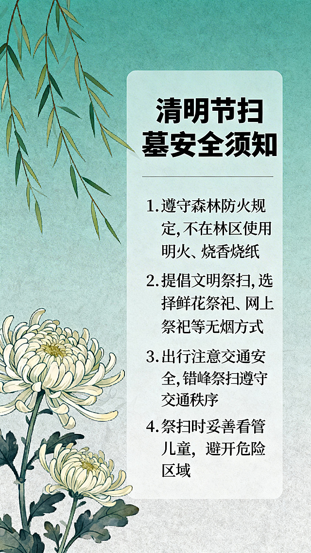 设计清明节扫墓安全事项宣传海报，整体风格肃穆简约，采用青绿色与浅灰色为主色调，画面左侧放置素雅的菊花、柳枝条等清明节相关元素，右侧为清晰的文字板块，标题为"清明节扫墓安全须知"，下方列出核心安全事项：1. 遵守森林防火规定，不在林区使用明火、烧香烧纸；2. 提倡文明祭扫，选择鲜花祭祀、网上祭祀等无烟方式；3. 出行注意交通安全，错峰祭扫遵守交通秩序；4. 祭扫时妥善看管儿童，避开危险区域。整体排版整齐清晰，文字辨识度高，适合社区、园区张贴宣传。