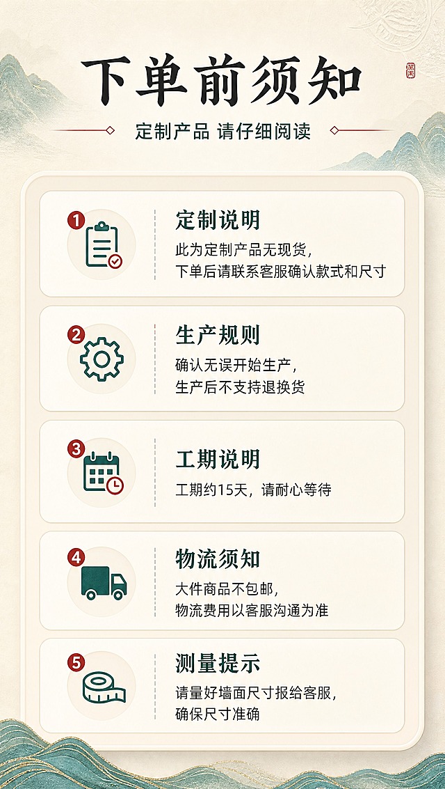 [商品] 本页为信息说明页，无需产品主体图；以图标和文字排版为主，保持套系视觉统一。
[画面] 目标：下单前须知，明确定制规则避免纠纷。构图：上方标题区，中部为须知内容卡片，分4-5个板块清晰排列；每个板块有小图标+标题+详细说明；阅读动线从上到下逐条阅读。
[视觉] 套系策略：风格=新中式高端商业摄影+精致排版；标题字=宋体/书法体粗衬线，大气有东方韵味；正文字=简洁现代无衬线体；主色=青绿色+米杏色（取自山水刺绣主色调）；背景延展=基于米杏色做深浅层级、同色渐变和宣纸/皮革细腻质感；强调色=朱砂红，仅用于小面积图标、引线、标签和重点提示；标题色=深墨色；正文色=深炭灰；组件=圆角信息卡片、警示/说明小图标、细分割线；光影=均匀柔光，信息清晰易读。
[文字] 顶部主标题"下单前须知"，副标题"定制产品 请仔细阅读"；须知内容分条：1.定制说明"此为定制产品无现货，下单后请联系客服确认款式和尺寸"；2.生产规则"确认无误开始生产，生产后不支持退换货"；3.工期说明"工期约15天，请耐心等待"；4.物流须知"大件商品不包邮，物流费用以客服沟通为准"；5.测量提示"请量好墙面尺寸报给客服，确保尺寸准确"；所有文字横排，字号保证手机端清晰可读。
[规格] 图片比例9:16竖版，分辨率2K，避免变形、错字、文字过小、信息杂乱无层次、重点不突出。