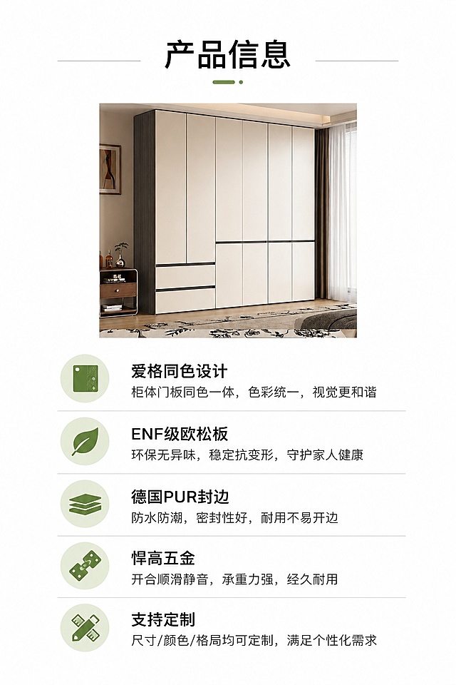 [第10屏] 产品规格参数，完整汇总衣柜核心信息。本屏使用【图3】做小尺寸展示。
[氛围/风格] 简约参数信息风，干净浅底，清晰排版，信息规整。
[元素布局] 上半部分小尺寸展示【图3】衣柜正面图，下半部分排版核心卖点信息列表，清晰列出核心优势：爱格同色设计、ENF级欧松板、德国PUR封边、悍高五金、支持定制，保证信息与用户提供内容一致。
[光影质感] 均匀柔光，参数文字清晰，产品图明暗自然。
[配色色系] 全局底色 #FFFFFF；主色黑色文字，灰色分割线，浅绿表头点缀。
[视角构图] 上图下文排版，从上到下，先产品后信息，信息层级清晰。
[文字版式] 顶部标题「产品信息」，下半部分规整分点展示，字号适中，每点信息清晰可读，排版整齐。
[比例分辨率] 9:16 竖版比例，4K分辨率，文字清晰可辨，高清画质。
[负向提示词] 信息错误，排版错乱，文字模糊，产品变形，水印，表格，违规内容