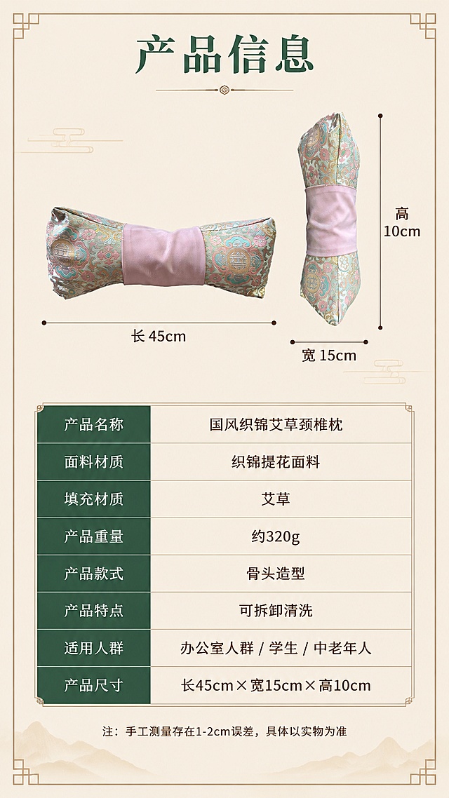 [第10屏] 产品规格参数与尺寸标注页。本屏使用【图2】正面+【图3】侧视图标注尺寸。
[氛围/风格] 新中式参数信息风，清晰规整，专业可信，暖米杏底色。
[元素布局] 画面上方左侧为产品正面【图2】带长度尺寸标注，右侧为侧面【图3】带高度/宽度尺寸标注；下方为参数信息表格，包含产品名称、面料材质、填充材质、产品重量、适用人群等信息；背景为暖米杏色，有简洁的中式边框装饰。产品外观与输入图一致。
[光影质感] 均匀柔光，产品各角度清晰，尺寸标注线明确，整体干净规整。
[配色色系] 全局底色 #F5E6D3（暖米杏）；主色 #2D5A4B（墨绿）表格标题；辅助色 浅粉、深棕正文。
[视角构图] 上下构图，上产品尺寸标注下参数表格。
[文字版式] 顶部主标题「产品信息」，墨绿宋体加粗；尺寸标注清晰标注长、宽、高数值（约长45cm×宽15cm×高10cm，合理范围）；参数表格包含：产品名称「国风织锦艾草颈椎枕」、面料「织锦提花面料」、填充「艾草」、款式「骨头造型」、特点「可拆卸清洗」等；表格规整，文字清晰。
[比例分辨率] 9:16竖版比例，4K分辨率，文字清晰可辨。
[负向提示词] 产品变形，尺寸标注错乱，表格文字模糊，水印，文字错乱。