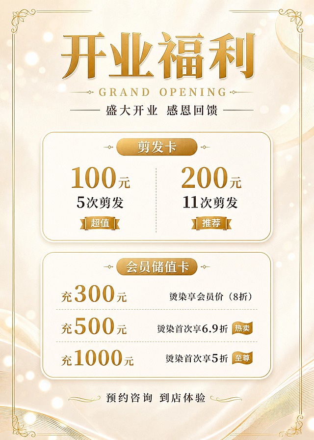 一张竖版美发开业福利海报，尺寸50×70cm，与参考图完全相同的奶油米白金色系风格，米白色渐变背景，金色细边框四角带花纹装饰，金色光斑点缀，轻奢高级感。

顶部大标题"开业福利"，金色立体粗体大字，下方配英文小字"GRAND OPENING"，副标题"盛大开业 感恩回馈"。

内容分两个板块，用圆角卡片纵向堆叠，金色细描边，与参考图卡片风格一致：

【剪发卡卡片】
分类标题"剪发卡"，金色椭圆标签底白字，居中。
两个套餐并排或上下排列：
- 100元  5次剪发  旁标"超值"小标签
- 200元  11次剪发  旁标"推荐"小标签
价格用金色大号加粗数字，次数清晰标注。

【会员储值卡卡片】
分类标题"会员储值卡"，金色椭圆标签底白字，居中。
三档储值方案纵向排列：
- 充300元：烫染享会员价（8折）
- 充500元：烫染首次享6.9折  旁标"热卖"小标签
- 充1000元：烫染首次享5折  旁标"至尊"小标签
充值金额左对齐用金色大号字，权益说明右对齐或在下方用深色字。

底部居中放置预约引导文字"预约咨询 到店体验"。

整体版式精美，与参考图风格、配色、字体风格完全统一，信息层级分明，四周留足安全边距，所有文字清晰可读，价格数字精确渲染无错位。画面中所有信息区域必须填充完整合理的内容。