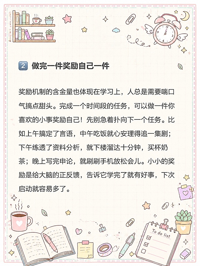 小红书笔记内页，马卡龙手账涂鸦风格，版式精美，小红书笔记质感。版式骨架、分区比例、色调体系与参考图【图5】保持一致（相似度约80%），文案与内容换为用户本次内容。保留所有原文文字内容不变，逐字锁定：「2 做完一件奖励自己一件」「奖励机制的含金量也体现在学习上，人总是需要喘口气搞点甜头。完成一个时间段的任务，可以做一件你喜欢的小事奖励自己！先别急着扑向下一个任务。比如上午搞定了言语，中午吃饭就心安理得追一集剧；下午练透了资料分析，就下楼溜达十分钟，买杯奶茶；晚上写完申论，就刷刷手机放松会儿。小小的奖励是给大脑的正反馈，告诉它学完了就有好事，下次启动就容易多了。」。文字排版保持原段落结构，标题加粗，正文清晰可读。背景：浅奶油米白色笔记纸底，带淡粉色和淡薄荷绿马卡龙色调，浅网格纹理。装饰：四周添加浅马卡龙色虚线边框，四个角落有小涂鸦装饰；周围密集但不杂乱地分布文具、咖啡杯、星星、书本、便签、胶带、回形针、小植物等手绘涂鸦小元素，马卡龙配色，所有涂鸦装饰不得遮挡原文文字内容。整体氛围：治愈系马卡龙手账风，可爱清新，学习备考感。画质：高清细腻，信息层级清晰，文字与背景强对比，文字完整处于安全区内不可裁切，四周留安全边距。图生图：严格使用用户上传图片，【图3】= 底图内容参考（保留所有文字内容与排版结构），【图5】= 风格参考图（马卡龙手账涂鸦风格、边框、装饰元素类型）。
