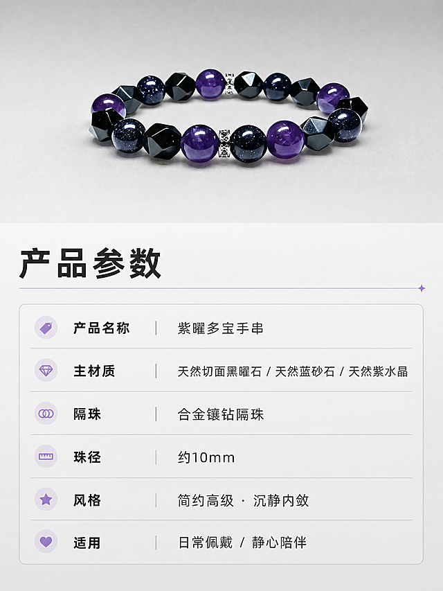[商品] 使用【图1】紫曜手串全貌图；保留手串整体结构、珠子种类、切面形状、颜色和银色隔珠；缩小置于画面上方或一侧，作为产品标准展示图，珠子质感精修，光泽明亮。
[画面] 第5张·产品参数页，目标是清晰展示产品规格信息；信息卡片型版式，画面上方约35%区域展示手串标准照，放置在浅灰或深灰简洁背景上；下方约65%区域为参数信息区，用极简线条和文字块构建参数表格；背景为浅灰到中灰的渐变，整体明亮干净；三层信息层级：产品图、参数标题行、参数明细行。
[视觉] 套系策略：风格=黑白灰简约高级珠宝商业摄影；标题字=阿里巴巴普惠体Bold；正文字=阿里巴巴普惠体Regular；模块小标题=阿里巴巴普惠体Medium；主色=深炭黑+中灰+浅灰白；背景延展=浅灰到中灰渐变，干净无纹理；强调色=极淡紫，仅用于参数分割线和小图标点缀；标题色=深炭黑；正文色=中深灰；组件=极简横线分割、左对齐文字、细边框参数表；光影=均匀平光，产品图清晰无阴影。
[文字] 参数区顶部横排大标题「产品参数」；下方表格形式横排左对齐：产品名称「紫曜多宝手串」、主材质「天然切面黑曜石 / 天然蓝砂石 / 天然紫水晶」、隔珠「合金镶钻隔珠」、珠径「约10mm」、风格「简约高级 · 沉静内敛」、适用「日常佩戴 / 静心陪伴」；全部文字横向排版，字号层级分明，手机端清晰可读。
[规格] 淘宝/天猫详情页单屏比例3:4竖版，分辨率4K，负向提示：避免参数文字过小、避免文字竖排、避免花哨装饰、避免水印、避免平台Logo、避免虚假功效承诺。