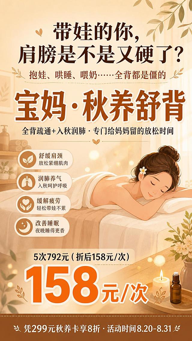 一张竖版温馨治愈系宝妈养生活动海报，9:16比例，暖棕色米色背景，扁平插画风格，温暖柔和。

【整体风格】
- 暖棕色+奶油米色为主色调，搭配柔和焦糖色和奶白色点缀，温馨治愈，扁平插画风格，柔和暖光氛围，放松舒适
- 画面右侧或背景有一位妈妈趴在美容床上放松的简约插画，表情舒缓，周围有柔和植物叶片和暖光光斑装饰

【顶部标题区】
- 主标题：「带娃的你，肩膀是不是又硬了？」，大号深棕色字体，居中，共情式提问
- 副标题：「抱娃、哄睡、喂奶……全背都是僵的」，稍小字号，暖棕色，居中

【中部核心区】
- 超大字号突出「宝妈·秋养舒背」，焦糖色粗体，视觉重心，字号最大最醒目
- 下方小字：「全背疏通+入秋润肺·专门给妈妈留的放松时间」，深棕色，居中
- 背景融入简约的放松护理场景插画，半透明效果，不遮挡文字

【价格区（中下部）】
- 大字突出「158元/次」，暖橘色粗体，非常醒目，字号第二大
- 上方小字标注：「5次792元（折后）」，深棕色

【底部信息区】
- 底部暖棕色信息条，白色文字
- 内容：「凭299元秋养卡享8折 · 活动时间8.20-8.31」，白色小字，居中
- 底部不留白，信息到底部

【关键文案锁定】
画面中必须完整呈现以下文字信息：
- 「带娃的你，肩膀是不是又硬了？」
- 「抱娃、哄睡、喂奶……全背都是僵的」
- 「宝妈·秋养舒背」（最大字号）
- 「全背疏通+入秋润肺·专门给妈妈留的放松时间」
- 「5次792元（折后158元/次）」
- 「158元/次」（大字突出）
- 「凭299元秋养卡享8折·活动时间8.20-8.31」

画面中所有数字必须精确渲染，不得错位、遗漏或编造。
画面中所有信息区域必须填充完整合理内容，不得出现空白框、空白占位、横线待填写区域。
版式精美，层级分明，整体温馨治愈。