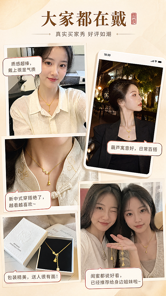 [商品] 使用【图1】福禄满满项链；保留产品造型与金色外观；以真实感佩戴效果出现在多张用户晒图中，自然不刻意，保持日常感。
[画面] 第12张·买家秀合集，目标增强用户信任感与真实感。竖版构图，采用不规则拼贴的买家秀风格，4-5张不同场景的用户晒图错落排列，像真实的评价截图。内容包括：办公室自拍、约会出门照、新中式穿搭特写、收到礼盒的开箱照、闺蜜合影。每张图带有轻微的生活感滤镜，边缘有拍立得或手机截图的效果，部分图上有气泡式好评文字。整体氛围真实亲切，有代入感。
[视觉] 套系策略：风格=东方雅致轻奢珠宝商业摄影；标题字=宋体衬线粗体（新中式风格）；正文字=简洁无衬线体；主色=暖金色+米杏色；背景延展=基于米杏色做深浅渐变、宣纸纹理、柔光晕染；强调色=朱砂红，仅用于小面积图标、引线、印章点缀；标题色=深棕金；正文色=暖灰褐；组件=圆角金线信息卡、细金线引线、朱砂红印章图标；光影=左前侧45度暖柔光，金属表面形成清晰高光带，底部柔和投影。
[文字] 顶部主标题"大家都在戴"，副标题"真实买家秀 好评如潮"，各晒图配气泡好评：「质感超棒，戴上很显气质」「送给妈妈的，她特别喜欢」「葫芦寓意好，日常百搭」「包装精美，送人很有面」，文字模拟真实评价语气，横向排版，自然分布。
[规格] 图片比例9:16竖版，4K，避免变形、错字、文字过小、虚假夸大、绝对化用语。
