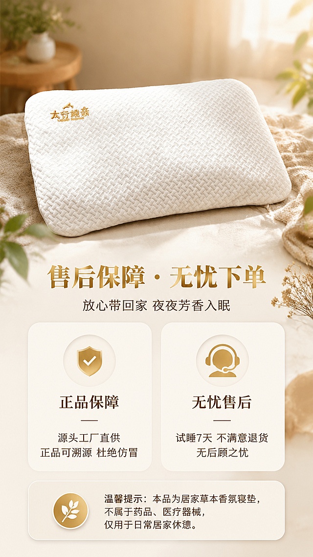 [第1屏] 太行娘亲合香珠枕垫 售后保障服务承诺详情页。本屏使用【图1】作为商品主体展示。
[氛围/风格] 温馨治愈的居家寝居氛围，柔和暖调光影，草本自然质感，商业摄影级精致画面，传递安心舒适的睡眠体验，服务承诺型版式。
[元素布局] 枕垫产品置于画面中上区域，占比约40%-45%，保持白色编织纹理面料与金色刺绣logo与原图一致；下方为售后保障信息卡片区域；背景为柔和的浅米色卧室场景虚化处理，有暖光光斑、草本植物叶片点缀、柔软织物元素；画面层次：背景虚化卧室+中景枕垫产品+前景信息卡片与装饰元素。
[光影质感] 右上方柔和暖光主光源，左下方辅光补光，枕垫下方自然柔和投影，整体光线均匀温暖，营造安心舒适的睡眠氛围。
[配色色系] 全局底色 #F5F0E8（浅米杏色）；主色 暖金色、米白色；辅助色 浅木色、草本绿色点缀。
[视角构图] 正面微俯视视角，枕垫为视觉重心，阅读动线从上至下：产品展示 → 主标题 → 售后保障条目 → 温馨提示。
[文字版式] 版式为上产品 + 中下信息卡片结构。顶部主标题「售后保障・无忧下单」，暖金色加粗宋体，居中；副标题「放心带回家 夜夜芳香入眠」，深棕色细黑体，居中；中间两个圆角信息卡片并列：左侧卡片图标+「正品保障」+「源头工厂直供 正品可溯源 杜绝仿冒」，右侧卡片图标+「无忧售后」+「试睡7天 不满意退货 无后顾之忧」；底部浅米色圆角提示框：「温馨提示：本品为居家草本香氛寝垫，不属于药品、医疗器械，仅用于日常居家休憩。」文字清晰可读，移动端适配字号。
[比例分辨率] 9:16 竖版比例，4K分辨率，文字清晰可辨，高清画质。
[负向提示词] 产品变形，刺绣logo错乱，面料纹理错误，颜色偏差，水印，文字过小模糊，文字错乱，背景杂乱，极限词，医疗功效宣传。
