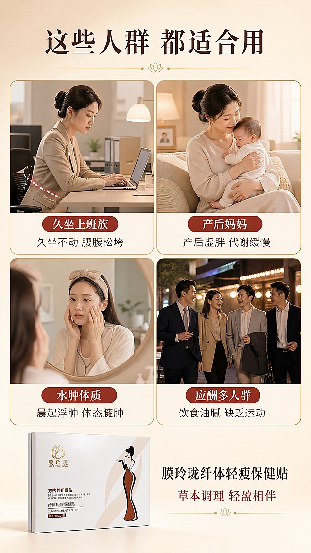 [商品] 使用【图1】膜玲珑纤体轻瘦保健贴外盒小图，置于画面底部中央；保留所有包装原貌。
[画面] 目标：适用人群场景页，4类人群场景拼图，扩大目标用户共鸣。构图：2×2四宫格场景拼图，每格一个人群场景+标签文字；左上「久坐上班族」（办公室女性伏案工作，腰腹处示意），右上「产后妈妈」（温馨居家妈妈抱宝宝场景），左下「水肿体质」（女性晨起照镜子摸脸场景），右下「应酬多人群」（商务聚餐后散步场景）；底部放产品外盒+总结语；背景为暖米白渐变，四宫格用浅金色细边框分隔；阅读动线从左上到右下看四格人群，再到底部看产品。
[视觉] 套系策略：风格=新中式轻奢高级商业摄影；标题字=宋体加粗（雅致有衬线）；正文字=思源黑体简洁无衬线；主色=暖米白+棕金色；背景延展=基于暖米白做深浅层级、同色系渐变和细腻哑光质感；强调色=朱砂红棕，仅用于小面积标签、图标和重点文字；标题色=深棕褐色；正文色=中暖棕灰；组件=圆角浅金边框四宫格、人群标签胶囊、细金线分隔；光影=每格场景独立暖柔光，整体色调统一。
[文字] 顶部主标题「这些人群 都适合用」；四宫格每格标签「久坐上班族 — 久坐不动 腰腹松垮」「产后妈妈 — 产后虚胖 代谢缓慢」「水肿体质 — 晨起浮肿 体态臃肿」「应酬多人群 — 饮食油腻 缺乏运动」；底部产品旁配「膜玲珑纤体轻瘦保健贴 · 草本调理 轻盈相伴」；所有文字横向排版。
[规格] 图片比例9:16竖版，4K，避免变形、错字、文字过小、功效承诺词、人群丑化、绝对化用语。
