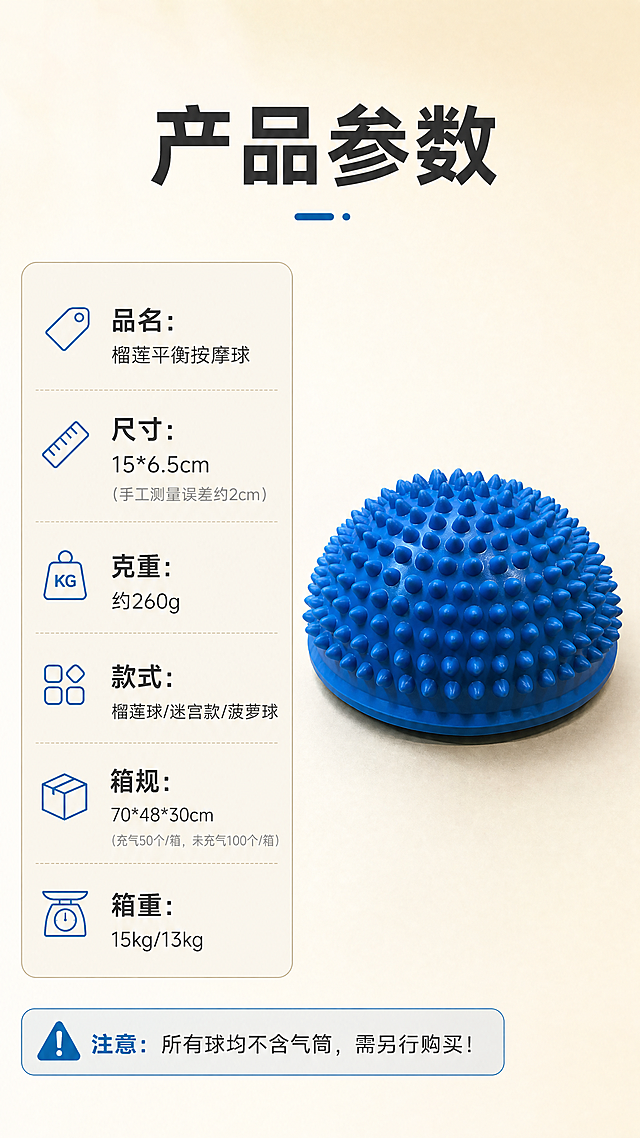 [商品] 使用【图5】蓝色榴莲球；保留蓝色、凸点纹理、半球形、底部圆盘；产品不变形，作为参数页产品展示图。
[画面] 第8张·规格参数与注意事项；目标是清晰呈现产品参数与重要提示；左文右图布局，左侧参数信息卡，右侧产品图占画面40%；背景为浅米白渐变，信息卡用细线框与浅底区分；整体简洁专业。
[视觉] 套系策略：风格=浅色系极简高级商业摄影；标题字=现代无衬线粗黑体；正文字=简洁无衬线细黑体；主色=浅米杏白；背景延展=基于浅米杏做深浅渐变、细腻哑光纸张质感；强调色=雾霾蓝，仅用于小面积图标、引线和标签；标题色=深炭灰；正文色=中暖灰；组件=细线分割、圆角浅底信息卡、极简图标；光影=左前上方柔和漫射光，产品底部有自然接触阴影。
[文字] 顶部主标题"产品参数"；参数列表："品名：榴莲平衡按摩球"、"尺寸：15*6.5cm（手工测量误差约2cm）"、"克重：约260g"、"款式：榴莲球/迷宫款/菠萝球"、"箱规：70*48*30cm（充气50个/箱，未充气100个/箱）"、"箱重：15kg/13kg"；底部醒目提示"注意：所有球均不含气筒，需另行购买！"；文字全部横排，层级分明，手机端清晰可读。
[规格] 图片比例9:16竖版，4K，避免变形、错字、文字过小、冷蓝背景、产品颜色改变、营销活动元素、税务信息。
