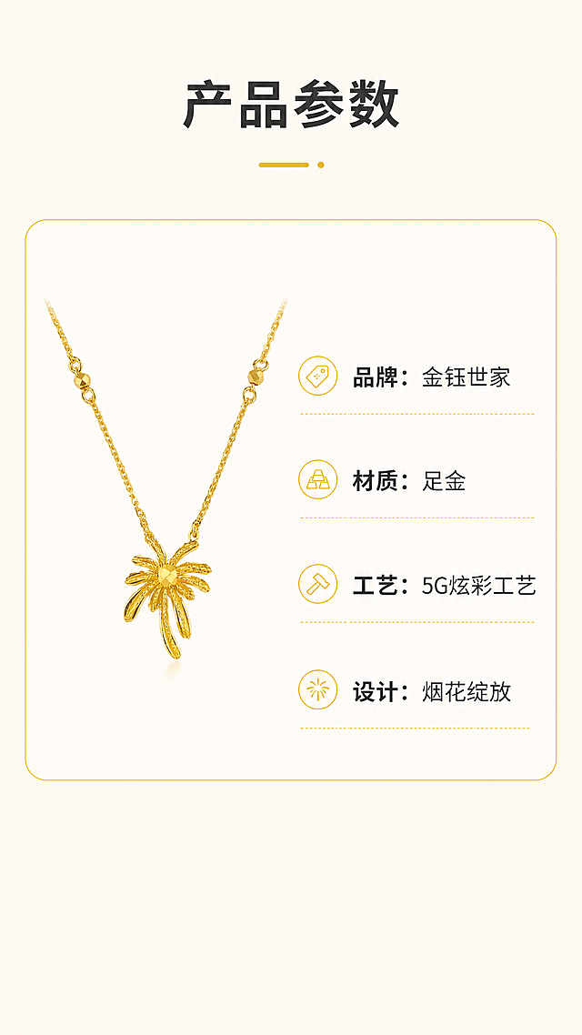 [第7屏] 产品规格信息屏-金钰世家足金烟花项链基础参数展示。本屏使用【图1】作为产品主体，保持外观不变。
[氛围/风格] 清晰简约信息风，浅暖背景，干净整洁，信息清晰易读。
[元素布局] 产品小图放置在画面左上区域，右侧和下方为规格参数信息列表，整体左图右文排版，产品保持原造型和颜色不变，信息卡片用浅金色圆角框分隔，排版舒朗不拥挤。至少包含产品小图、参数标题、参数列表三个元素。
[光影质感] 整体光线均匀明亮，产品和文字都清晰可见，无强烈明暗反差，信息阅读舒适。
[配色色系] 全局底色：#fcf8f2（浅暖米）；产品主体：#FFD700（足金）；文字：#333333（深灰）；信息框描边：#e6c200（浅金）。
[视角构图] 左产品右信息，从上到下排版，符合移动端竖屏浏览顺序，信息分区清晰。
[文字版式] 顶部标题「产品参数」深灰色加粗，左侧产品图，右侧参数列表，每行一个参数：「品牌：金钰世家」「材质：足金」「工艺：5G炫彩工艺」「设计：烟花绽放」，文字左对齐，行间距适中，手机端清晰可读。
[比例分辨率] 9:16 竖版比例，4K分辨率，文字清晰可辨。
[负向提示词] 产品变形，参数错误，文字模糊，排版拥挤，颜色偏差，水印，背景杂乱