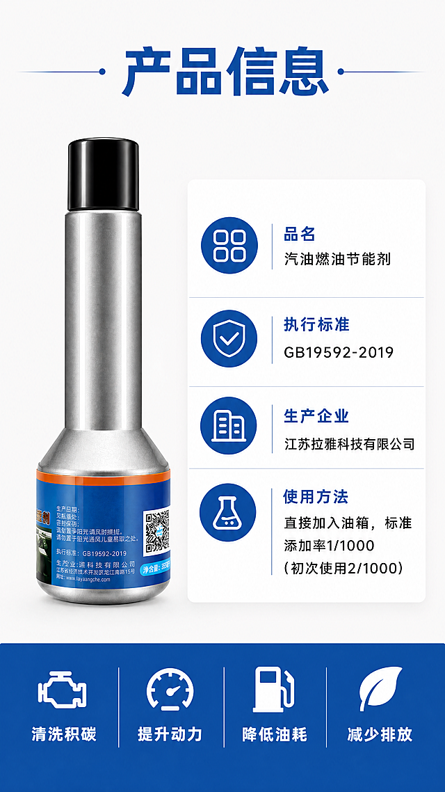 [第4屏] 产品信息参数页，完整展示拉雅汽油燃油节能剂产品信息。本屏使用【图4】作为产品主体，保持产品外观结构颜色一致。
[氛围/风格] 干净清晰参数展示风格，专业严谨，信息完整，符合国内电商详情页规范。
[元素布局] 左侧放置产品图，占约40%宽度，右侧放置信息卡片，占约60%宽度，底部放置四个功能图标总结。所有信息排版整齐，不拥挤，清晰易读。
[光影质感] 均匀柔光，产品和文字都清晰展示，没有过暗阴影，信息读取流畅。
[配色色系] 全局底色 #f8f8f8（浅灰）；主色 #2468b2（品牌蓝）；信息卡片白色背景，蓝色标题，黑色参数文字。
[视角构图] 左右分区，上下分层构图，产品左，信息右，图标通栏底部，信息层级清晰。
[文字版式] 顶部标题“产品信息”深蓝色粗体居中。右侧信息卡片：
品名：汽油燃油节能剂
执行标准：GB19592-2019
生产企业：江苏拉雅科技有限公司
使用方法：直接加入油箱，标准添加率1/1000（初次使用2/1000）
每个信息项目蓝色标题加粗，参数黑色常规字体，排版整齐。底部四个图标配文字：清洗积碳、提升动力、降低油耗、减少排放，蓝白配色整齐排列。
[比例分辨率] 9:16竖版比例，4K分辨率，文字清晰可辨。
[负向提示词] 产品变形，颜色偏差，文字错乱，参数错误，背景杂乱，水印。