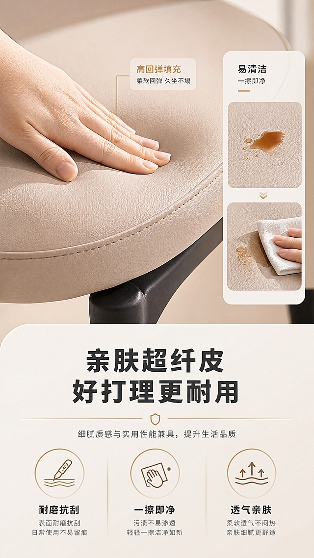 [商品] 使用【图1】B2509浅卡其色超纤皮吧椅座垫部分；保留超纤皮颜色、纹理和缝线结构；放大座垫局部做面料特写，增强皮面细腻质感和光泽。
[画面] 目标：材质工艺证明页，突出超纤皮面料优势。上特写下文案版式，上半部分为座垫皮面微距特写，一只手轻轻按压座垫展示回弹，旁边用小分格演示「易清洁」（抹布轻擦污渍）；下半部分为文案与图标说明；产品特写占画面约50%。
[视觉] 套系策略：风格=现代轻奢高级商业摄影；标题字=现代无衬线粗体（思源黑体Heavy）；正文字=简洁无衬线体（思源黑体Regular）；主色=暖米白+浅卡其；背景延展=基于暖米白做深浅层级、同色渐变和细腻哑光质感；强调色=香槟金，仅用于小面积图标、引线、标签和装饰线条；标题色=深炭灰；正文色=中暖灰；组件=圆角浅底信息卡、细线引线、香槟金装饰线；光影=右前侧暖柔光，柔和自然阴影。
[文字] 下方主标题「亲肤超纤皮 好打理更耐用」（10字）；3个圆形图标+卖点：「耐磨抗刮」「一擦即净」「透气亲肤」；每个卖点配简短说明；文字横排，层级清晰，手机端可读。
[规格] 图片比例9:16竖版，4K分辨率，负向提示：避免变形、错字、文字过小、冷蓝背景、产品颜色改变、结构失真、极限词、平台Logo。