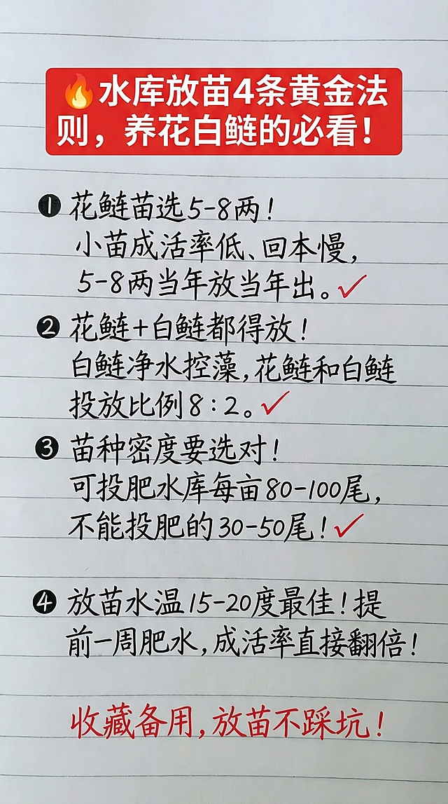 🔥水库放苗4条黄金法则，养花白鲢的必看！
❶ 花鲢苗选5-8两！
小苗成活率低、回本慢，5-8两当年放当年出。✅ 
❷ 花鲢+白鲢都得放！
白鲢净水控藻，花鲢和白鲢投放比例8：2。✅ 
❸ 苗种密度要选对！
可投肥水库每亩80-100尾，不能投肥的30-50尾！✅
❹ 放苗水温15-20度最佳！
提前一周肥水，成活率直接翻倍！
收藏备用，放苗不踩坑！
参照图片字体和颜色，用上面内容替换生成新的内容，要求排版布局合理，一字不差。