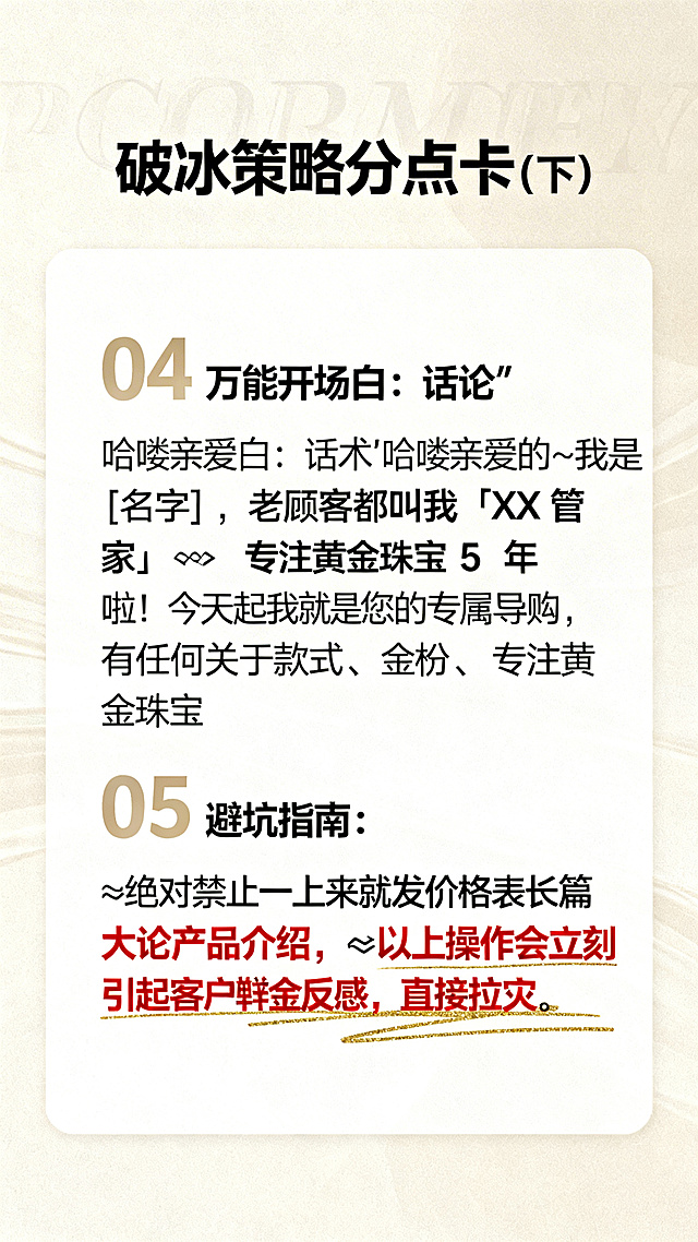 破冰策略分点卡设计，标题文字"破冰策略分点卡（下）"，内容：04 万能开场白：话术"哈喽亲爱的～我是 [名字]，老顾客都叫我「XX 管家」😊 专注黄金珠宝 5 年啦！今天起我就是您的专属导购，有任何关于款式、金价、搭配的问题随时找我哦～"；05 避坑指南：❌绝对禁止一上来就发价格表长篇大论产品介绍，✅以上操作会立刻引起客户反感，直接拉黑，浅色商务风格，避坑部分用醒目标记突出，排版清晰易读，搭配金色装饰