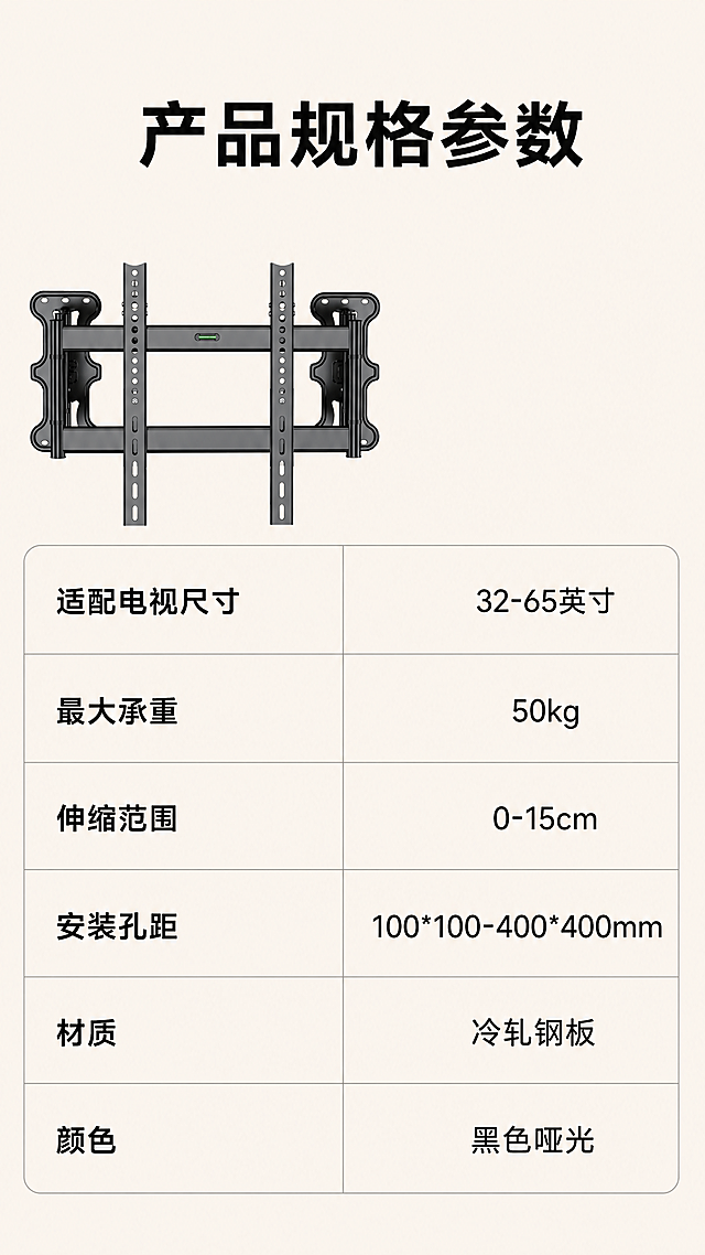 [第9屏] 规格参数展示，列出产品核心参数信息。本屏使用【图1】作为产品小图展示，保持结构颜色不变。
[氛围/风格] 清晰参数卡风格，简约规整，信息明确。
[元素布局] 产品小图放在画面左上区域，占约25%大小，右侧和下方为参数信息表，使用表格整齐排列参数项和参数值，整体干净不拥挤。
[光影质感] 均匀柔光，文字和表格线条清晰，产品清晰可见。
[配色色系] 底色#F5F0E6，黑色文字，灰色表格线条，产品黑色保持一致。
[视角构图] 左图右表构图，信息分区清晰，方便手机阅读。
[文字版式] 顶部主标题"产品规格参数"加粗居中。参数内容包含："适配电视尺寸：32-65英寸、最大承重：50kg、伸缩范围：0-15cm、安装孔距：100*100-400*400mm、材质：冷轧钢板、颜色：黑色哑光"，参数项左对齐，参数值右对齐，文字大小适合移动端清晰阅读。
[比例分辨率] 9:16竖版，4K，文字清晰。
[负向提示词] 表格错乱，文字模糊，产品结构变形，颜色偏差，水印。